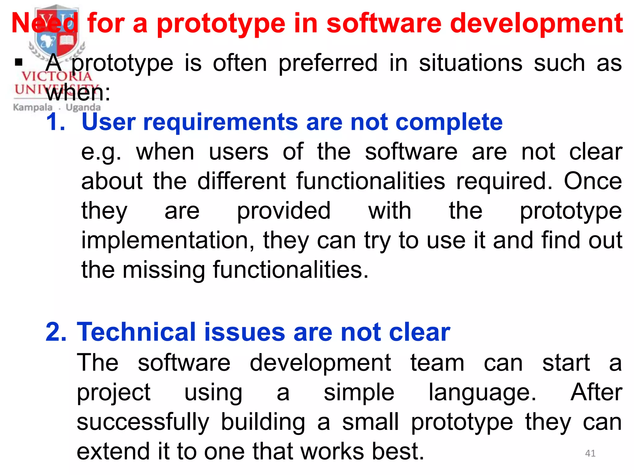 Need for a prototype in software development
 A prototype is often preferred in situations such as
when:
1. User requirements are not complete
e.g. when users of the software are not clear
about the different functionalities required. Once
they are provided with the prototype
implementation, they can try to use it and find out
the missing functionalities.
2. Technical issues are not clear
The software development team can start a
project using a simple language. After
successfully building a small prototype they can
extend it to one that works best. 41
 