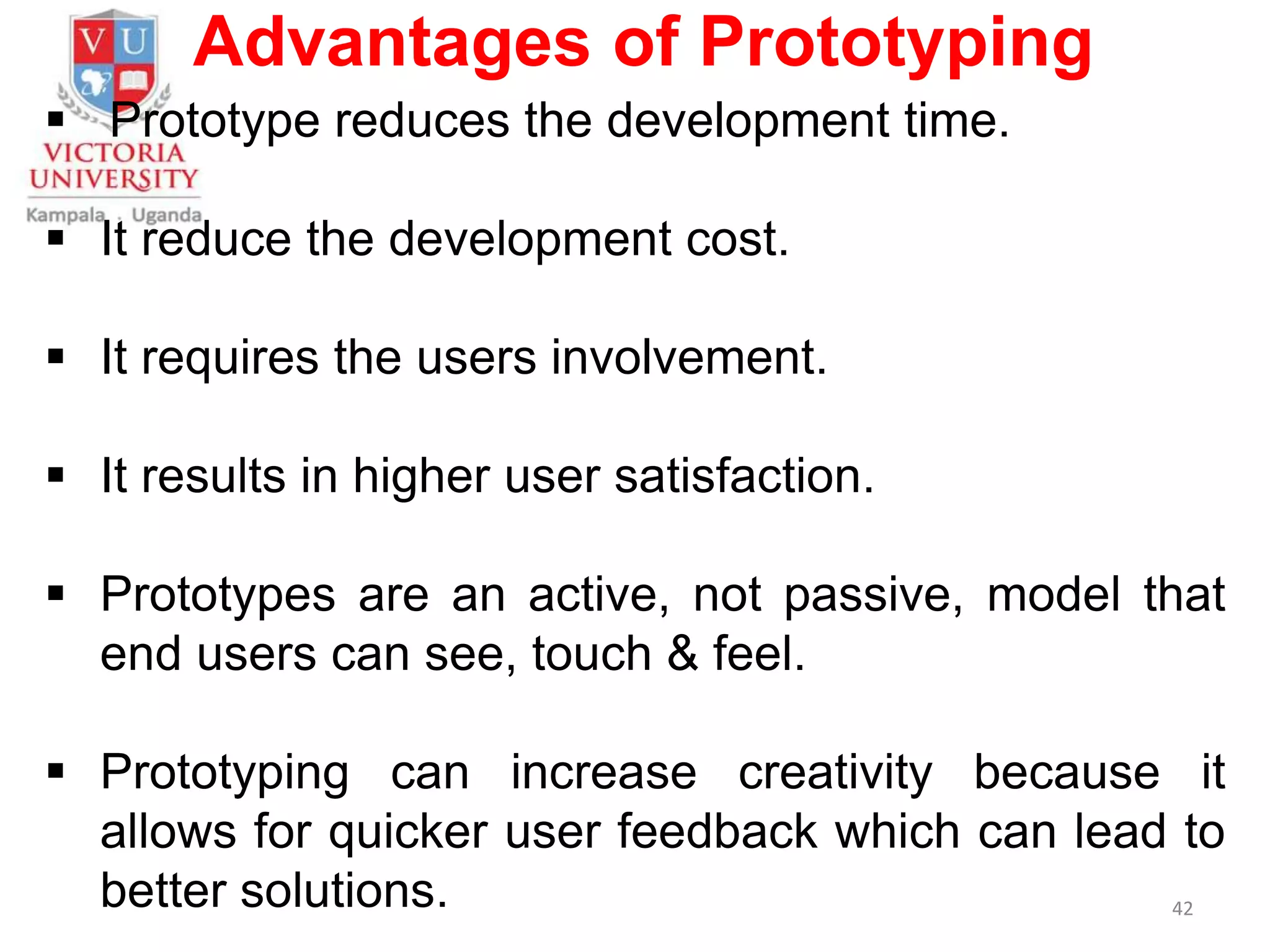 Advantages of Prototyping
 Prototype reduces the development time.
 It reduce the development cost.
 It requires the users involvement.
 It results in higher user satisfaction.
 Prototypes are an active, not passive, model that
end users can see, touch & feel.
 Prototyping can increase creativity because it
allows for quicker user feedback which can lead to
better solutions. 42
 