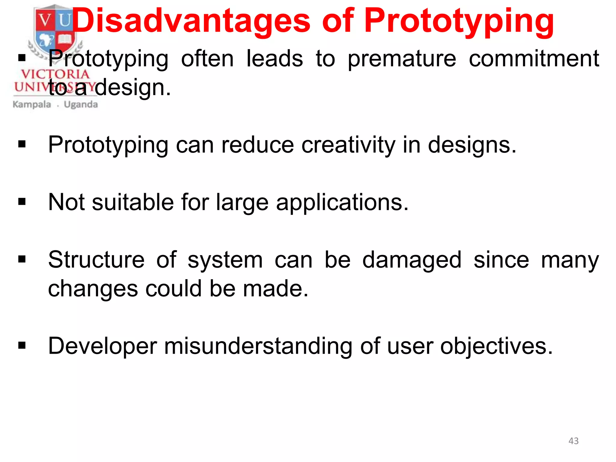 Disadvantages of Prototyping
 Prototyping often leads to premature commitment
to a design.
 Prototyping can reduce creativity in designs.
 Not suitable for large applications.
 Structure of system can be damaged since many
changes could be made.
 Developer misunderstanding of user objectives.
43
 