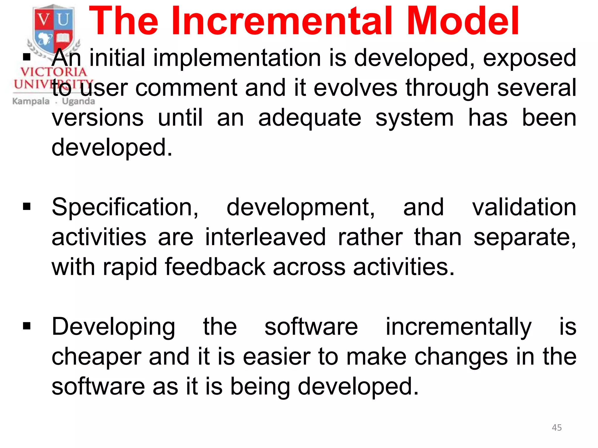 The Incremental Model
 An initial implementation is developed, exposed
to user comment and it evolves through several
versions until an adequate system has been
developed.
 Specification, development, and validation
activities are interleaved rather than separate,
with rapid feedback across activities.
 Developing the software incrementally is
cheaper and it is easier to make changes in the
software as it is being developed.
45
 