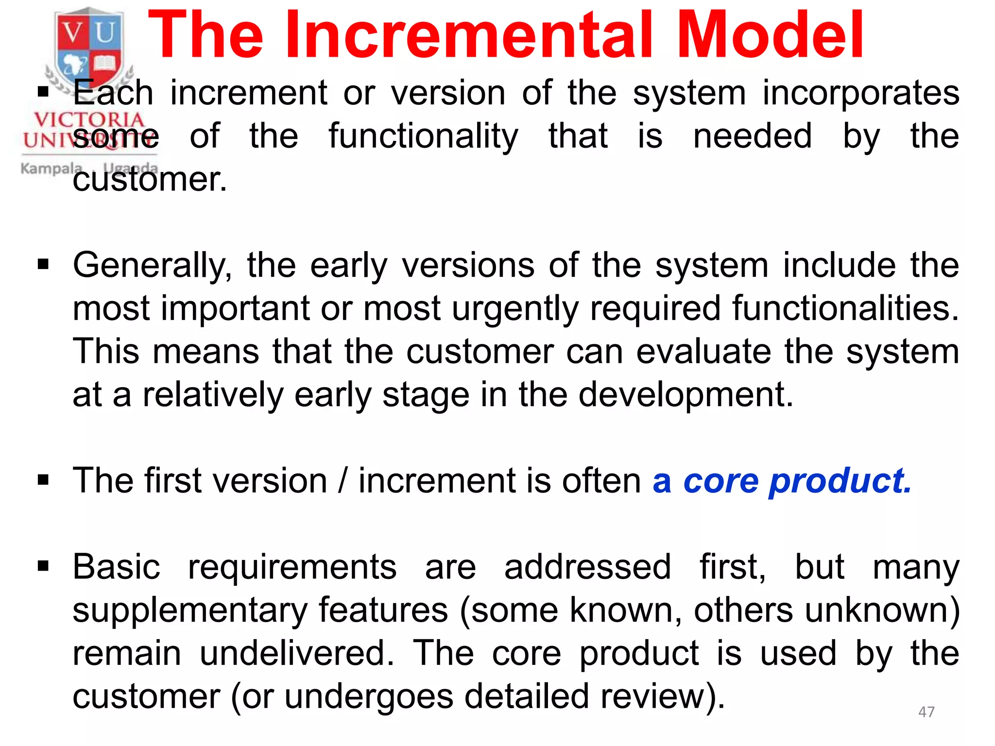 The Incremental Model
 Each increment or version of the system incorporates
some of the functionality that is needed by the
customer.
 Generally, the early versions of the system include the
most important or most urgently required functionalities.
This means that the customer can evaluate the system
at a relatively early stage in the development.
 The first version / increment is often a core product.
 Basic requirements are addressed first, but many
supplementary features (some known, others unknown)
remain undelivered. The core product is used by the
customer (or undergoes detailed review). 47
 