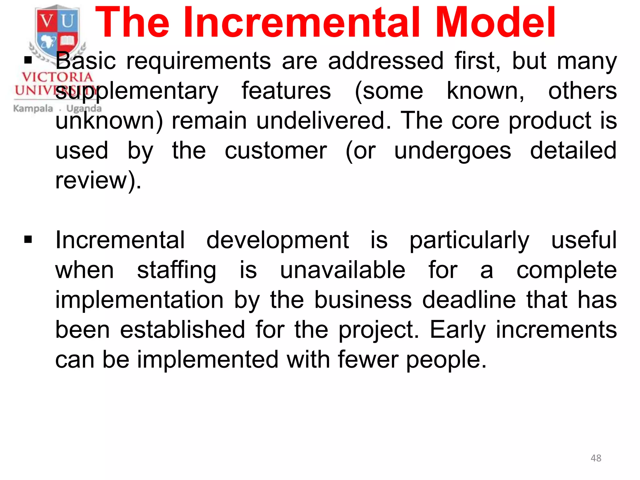 The Incremental Model
 Basic requirements are addressed first, but many
supplementary features (some known, others
unknown) remain undelivered. The core product is
used by the customer (or undergoes detailed
review).
 Incremental development is particularly useful
when staffing is unavailable for a complete
implementation by the business deadline that has
been established for the project. Early increments
can be implemented with fewer people.
48
 