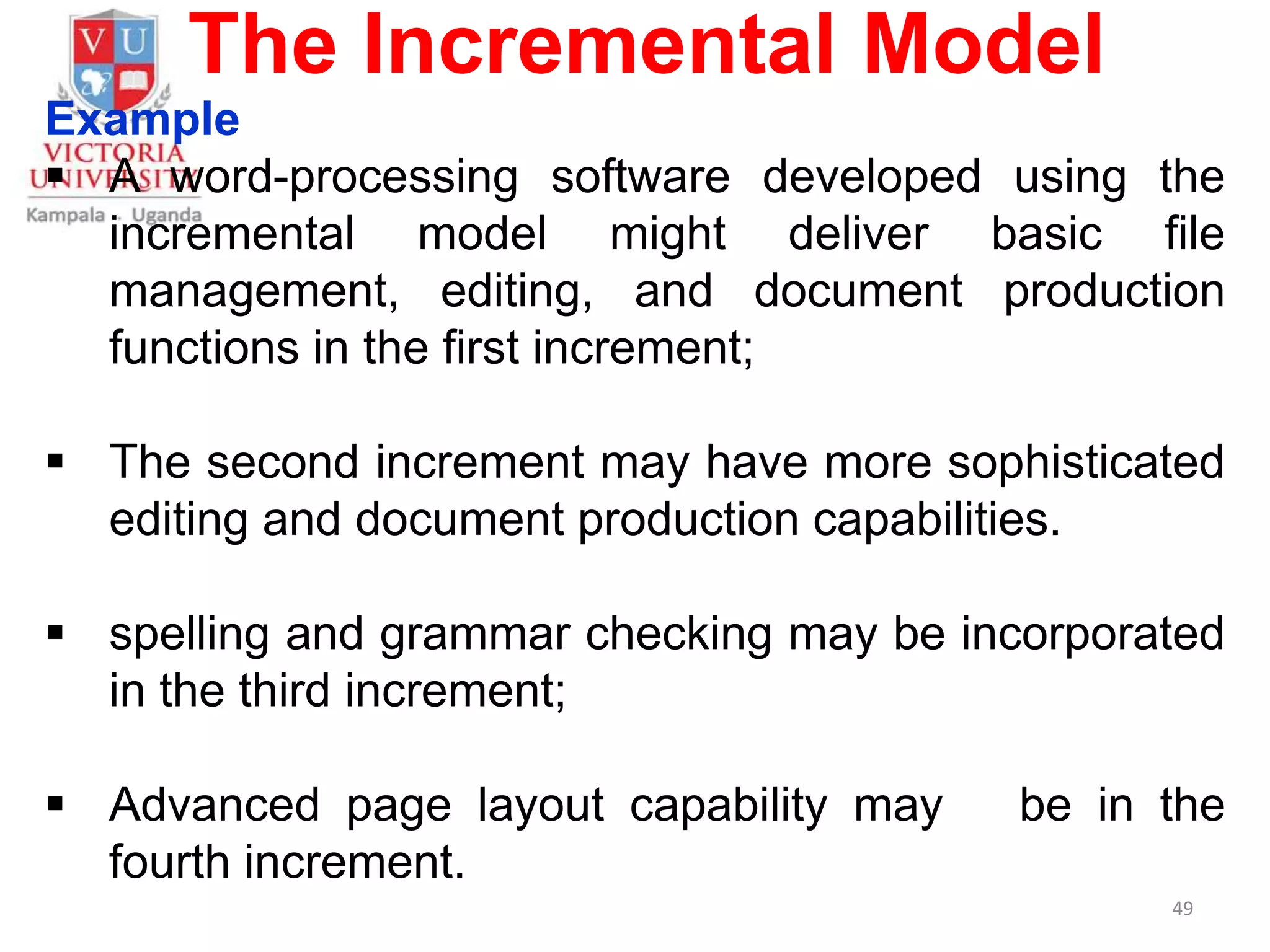 The Incremental Model
Example
 A word-processing software developed using the
incremental model might deliver basic file
management, editing, and document production
functions in the first increment;
 The second increment may have more sophisticated
editing and document production capabilities.
 spelling and grammar checking may be incorporated
in the third increment;
 Advanced page layout capability may be in the
fourth increment.
49
 