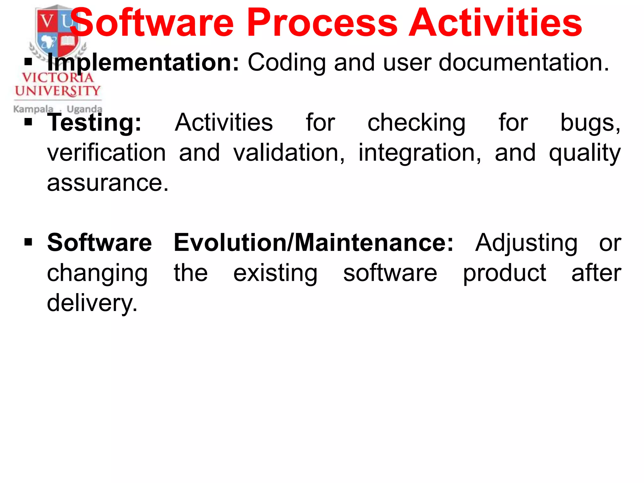 Software Process Activities
 Implementation: Coding and user documentation.
 Testing: Activities for checking for bugs,
verification and validation, integration, and quality
assurance.
 Software Evolution/Maintenance: Adjusting or
changing the existing software product after
delivery.
 
