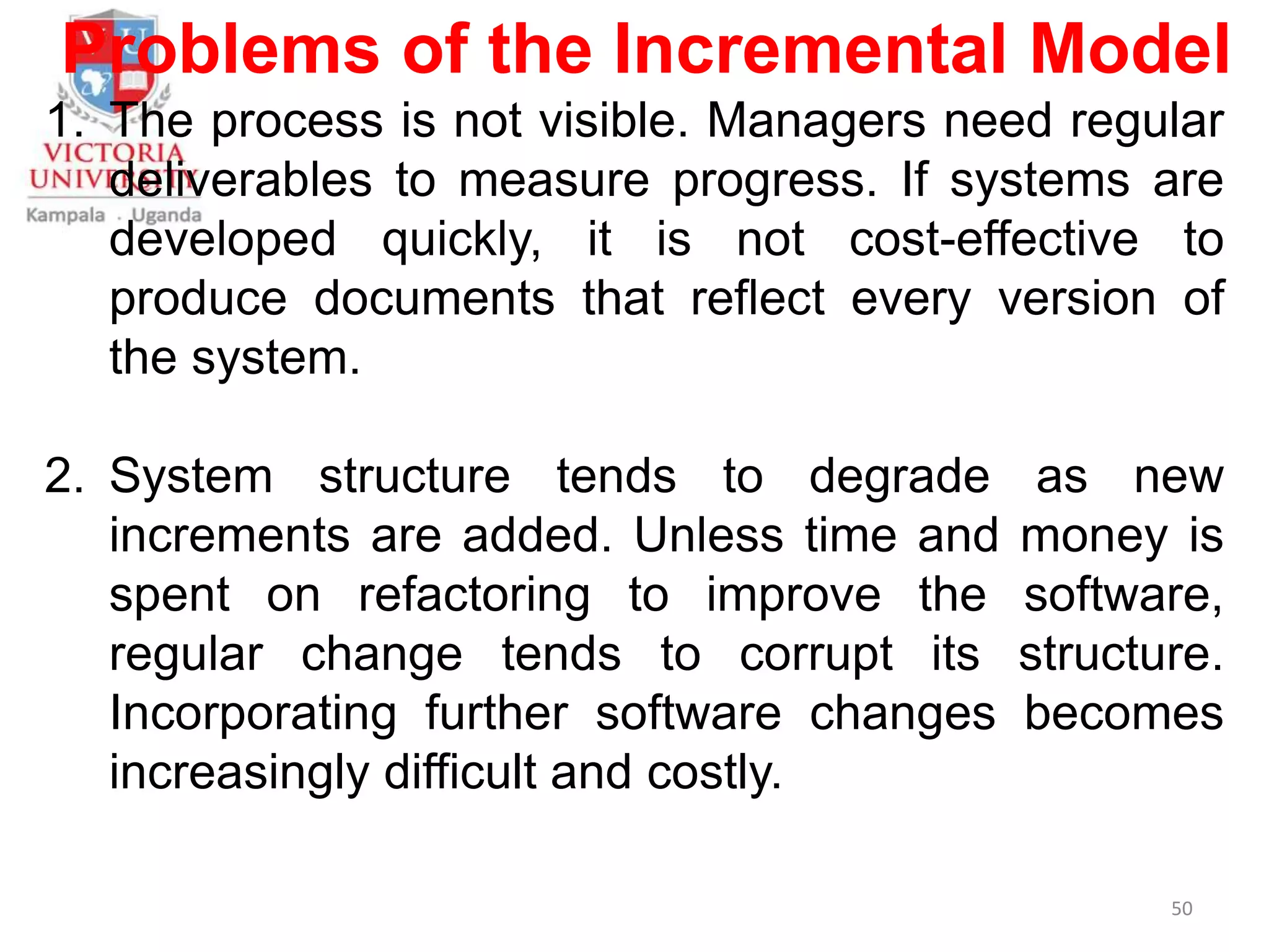 Problems of the Incremental Model
1. The process is not visible. Managers need regular
deliverables to measure progress. If systems are
developed quickly, it is not cost-effective to
produce documents that reflect every version of
the system.
2. System structure tends to degrade as new
increments are added. Unless time and money is
spent on refactoring to improve the software,
regular change tends to corrupt its structure.
Incorporating further software changes becomes
increasingly difficult and costly.
50
 