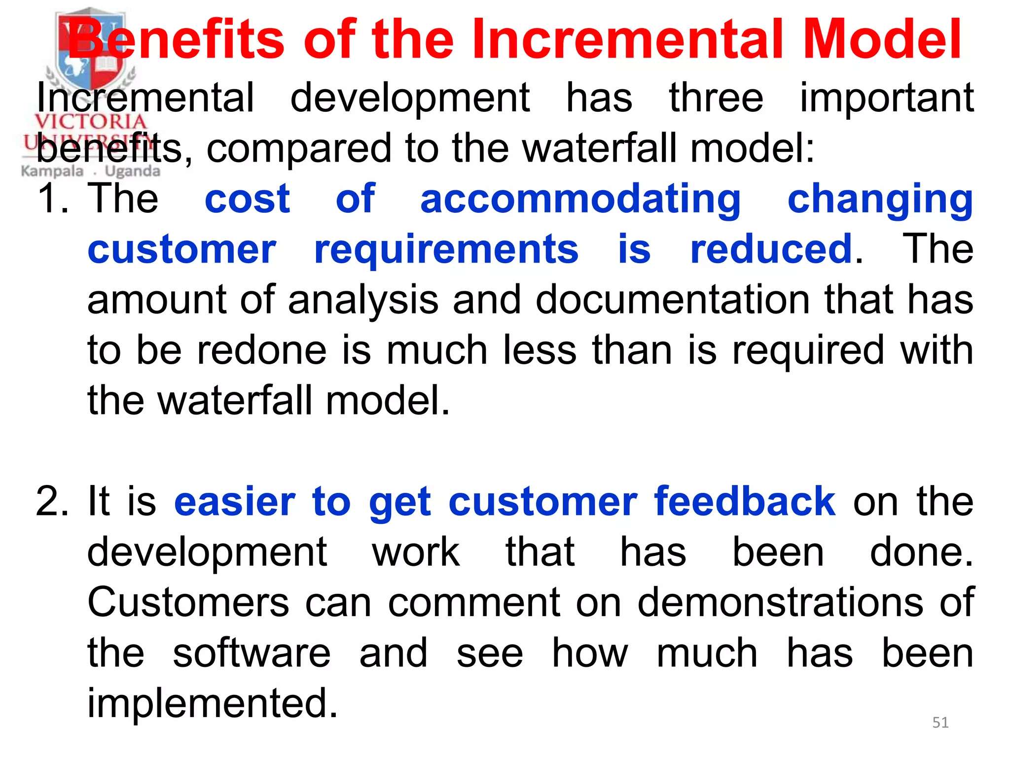 Benefits of the Incremental Model
Incremental development has three important
benefits, compared to the waterfall model:
1. The cost of accommodating changing
customer requirements is reduced. The
amount of analysis and documentation that has
to be redone is much less than is required with
the waterfall model.
2. It is easier to get customer feedback on the
development work that has been done.
Customers can comment on demonstrations of
the software and see how much has been
implemented. 51
 