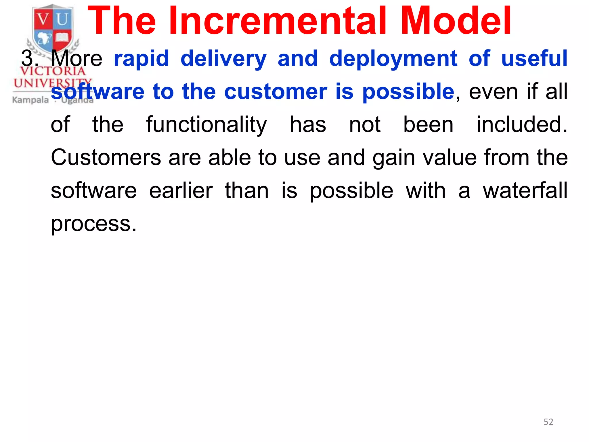 The Incremental Model
3. More rapid delivery and deployment of useful
software to the customer is possible, even if all
of the functionality has not been included.
Customers are able to use and gain value from the
software earlier than is possible with a waterfall
process.
52
 