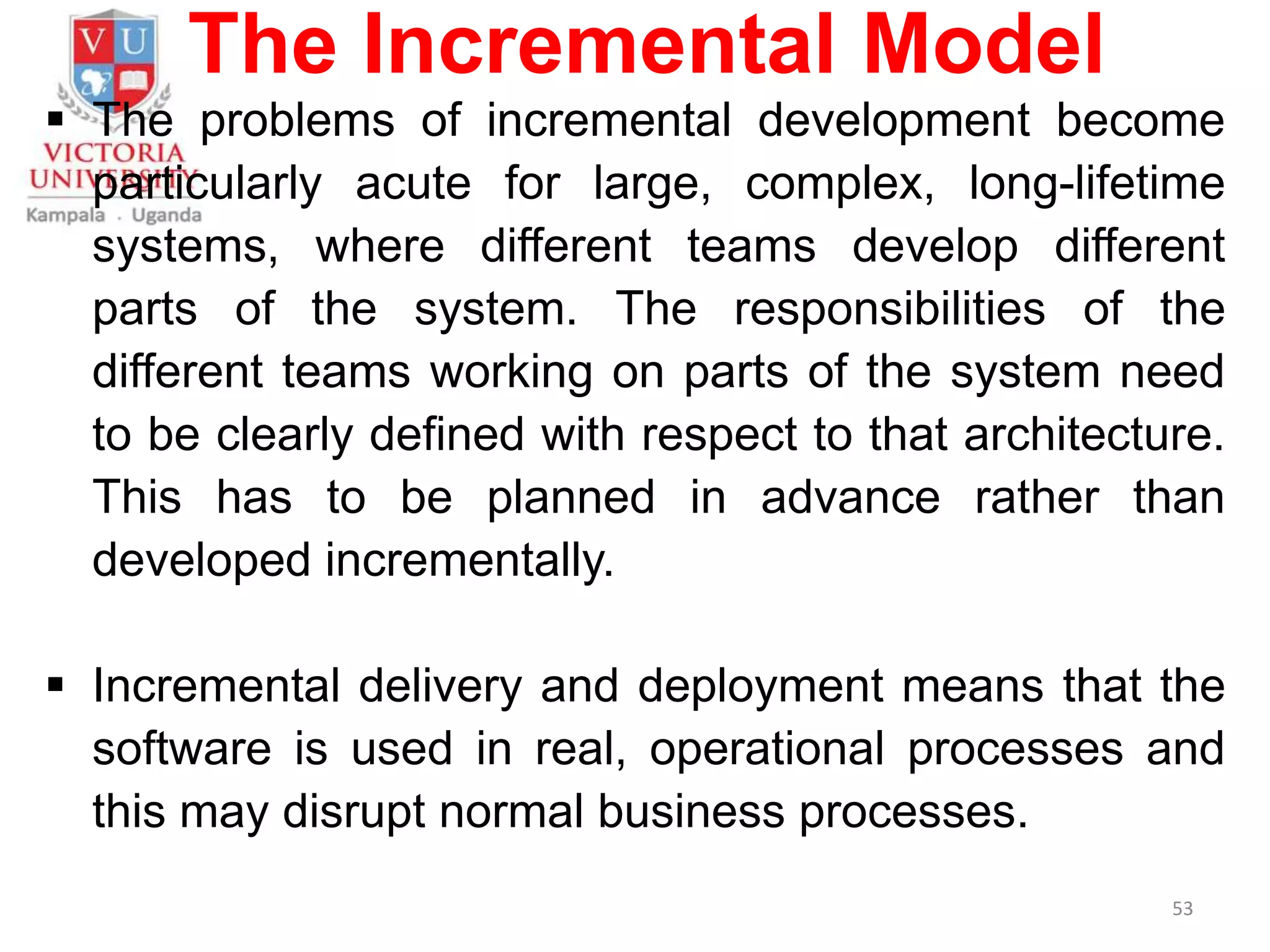 The Incremental Model
 The problems of incremental development become
particularly acute for large, complex, long-lifetime
systems, where different teams develop different
parts of the system. The responsibilities of the
different teams working on parts of the system need
to be clearly defined with respect to that architecture.
This has to be planned in advance rather than
developed incrementally.
 Incremental delivery and deployment means that the
software is used in real, operational processes and
this may disrupt normal business processes.
53
 