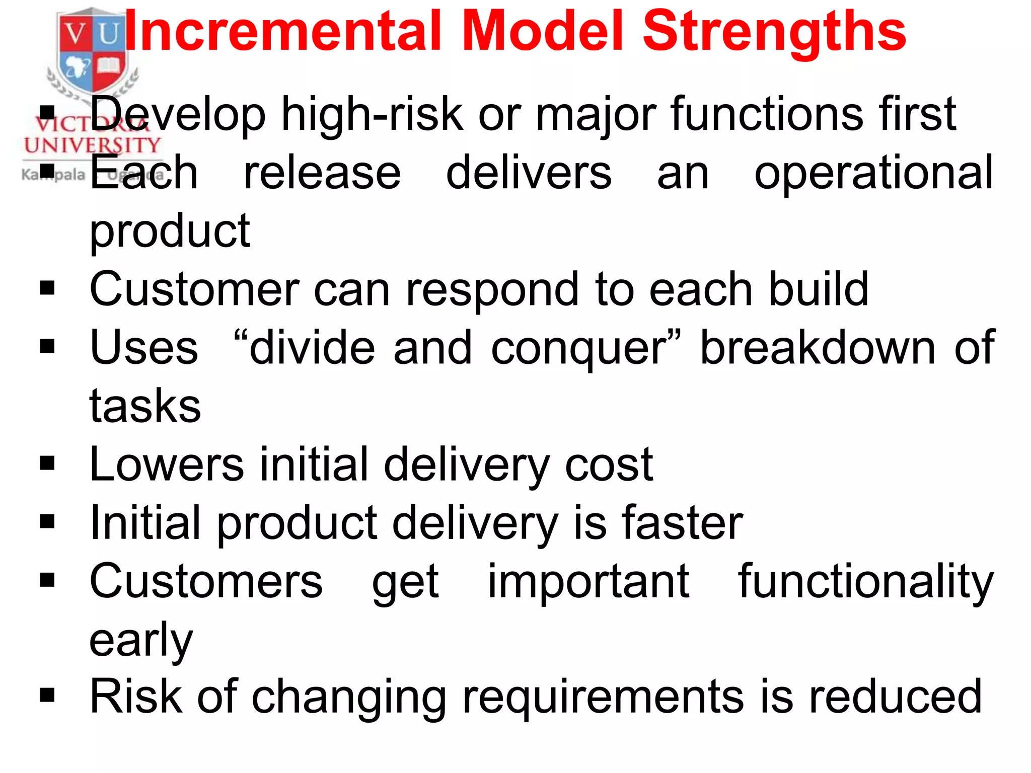 Incremental Model Strengths
 Develop high-risk or major functions first
 Each release delivers an operational
product
 Customer can respond to each build
 Uses “divide and conquer” breakdown of
tasks
 Lowers initial delivery cost
 Initial product delivery is faster
 Customers get important functionality
early
 Risk of changing requirements is reduced
 