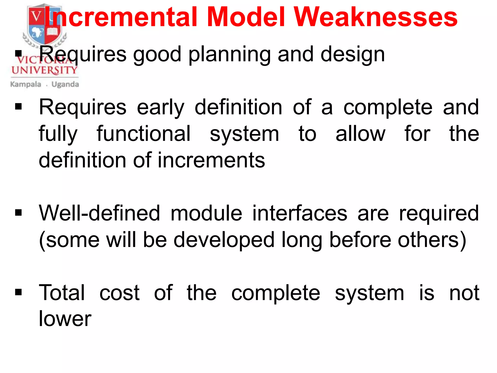 Incremental Model Weaknesses
 Requires good planning and design
 Requires early definition of a complete and
fully functional system to allow for the
definition of increments
 Well-defined module interfaces are required
(some will be developed long before others)
 Total cost of the complete system is not
lower
 