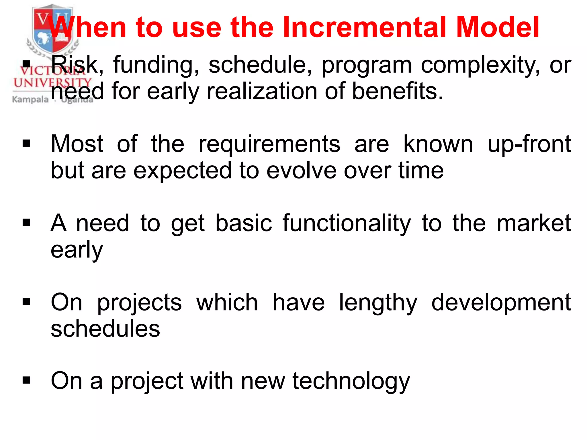 When to use the Incremental Model
 Risk, funding, schedule, program complexity, or
need for early realization of benefits.
 Most of the requirements are known up-front
but are expected to evolve over time
 A need to get basic functionality to the market
early
 On projects which have lengthy development
schedules
 On a project with new technology
 