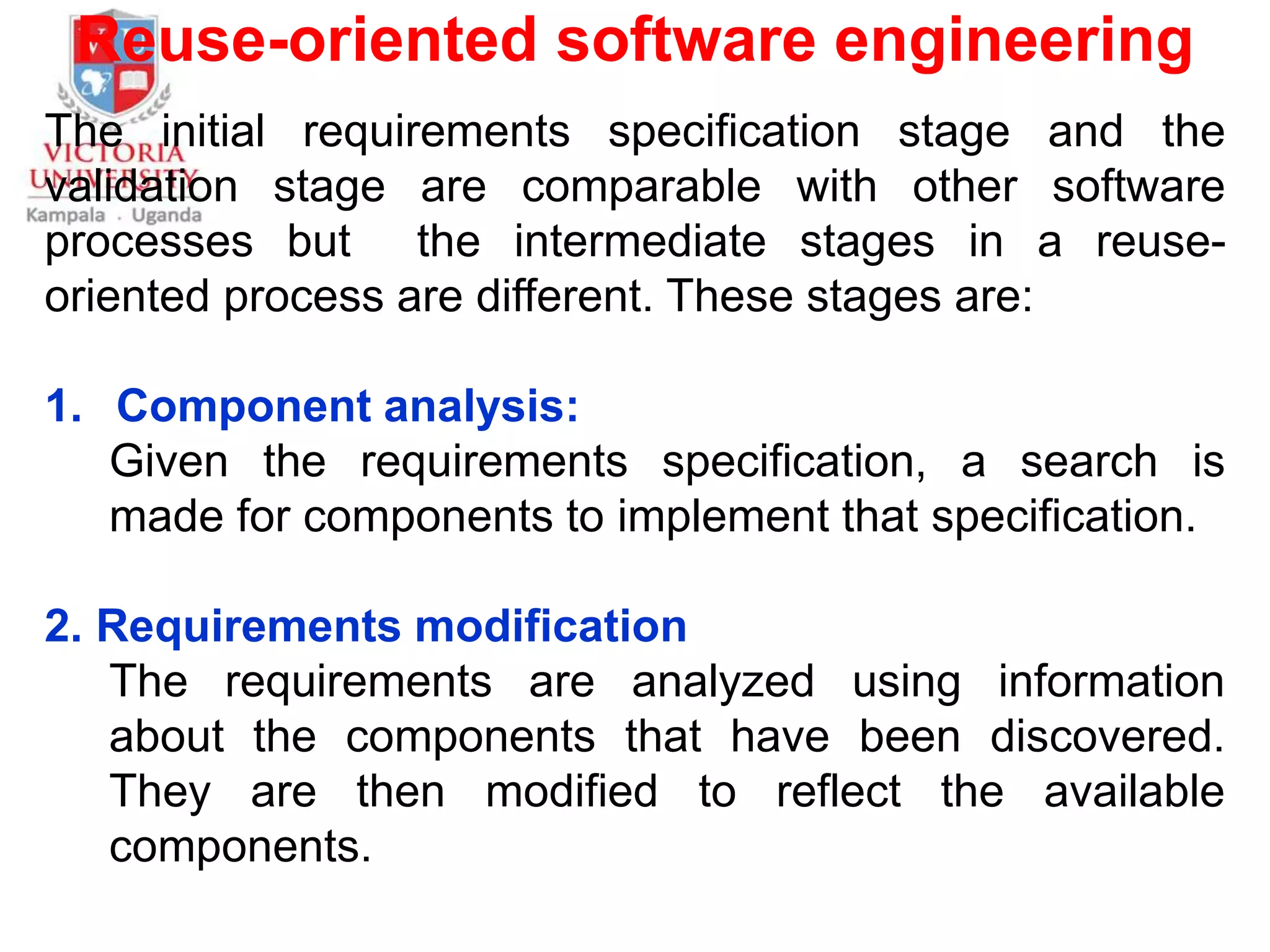 Reuse-oriented software engineering
The initial requirements specification stage and the
validation stage are comparable with other software
processes but the intermediate stages in a reuse-
oriented process are different. These stages are:
1. Component analysis:
Given the requirements specification, a search is
made for components to implement that specification.
2. Requirements modification
The requirements are analyzed using information
about the components that have been discovered.
They are then modified to reflect the available
components.
 