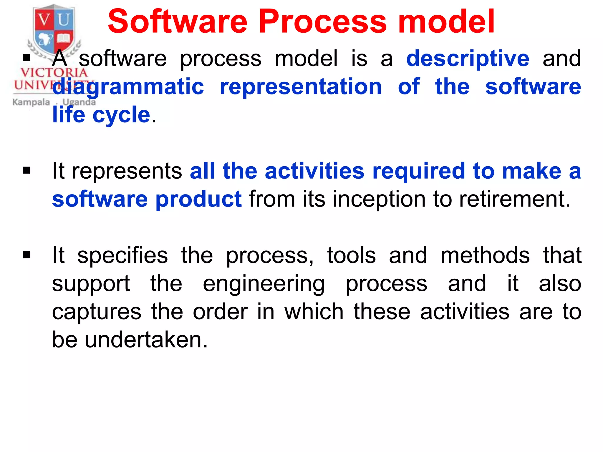 Software Process model
 A software process model is a descriptive and
diagrammatic representation of the software
life cycle.
 It represents all the activities required to make a
software product from its inception to retirement.
 It specifies the process, tools and methods that
support the engineering process and it also
captures the order in which these activities are to
be undertaken.
 