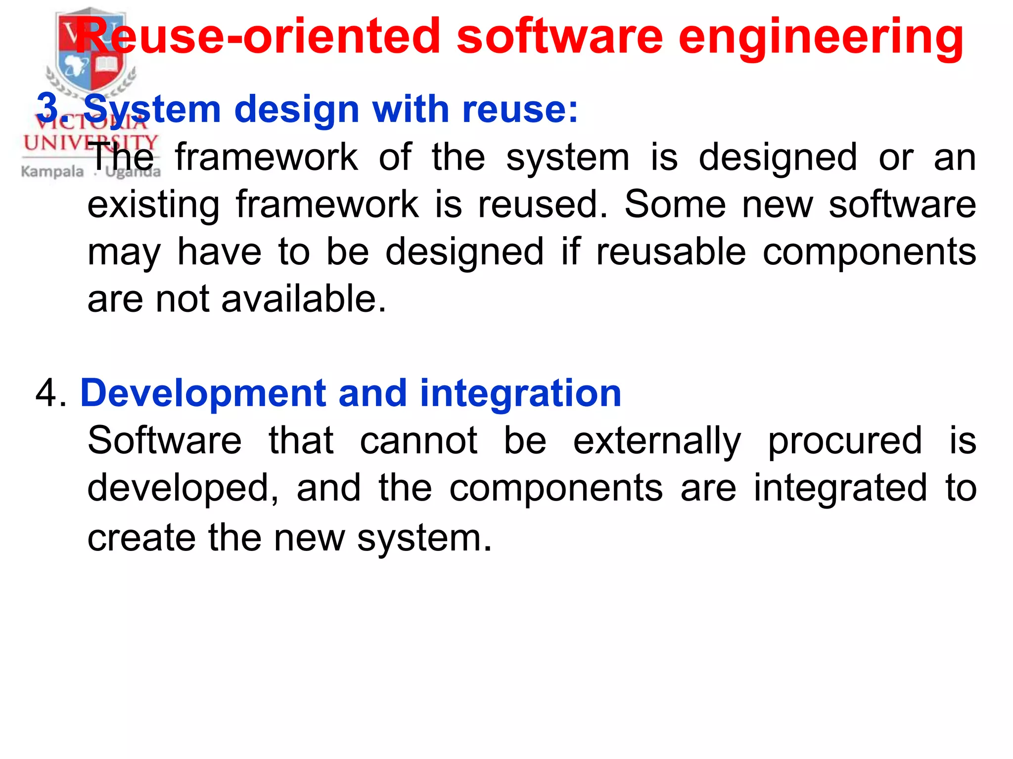 Reuse-oriented software engineering
3. System design with reuse:
The framework of the system is designed or an
existing framework is reused. Some new software
may have to be designed if reusable components
are not available.
4. Development and integration
Software that cannot be externally procured is
developed, and the components are integrated to
create the new system.
 