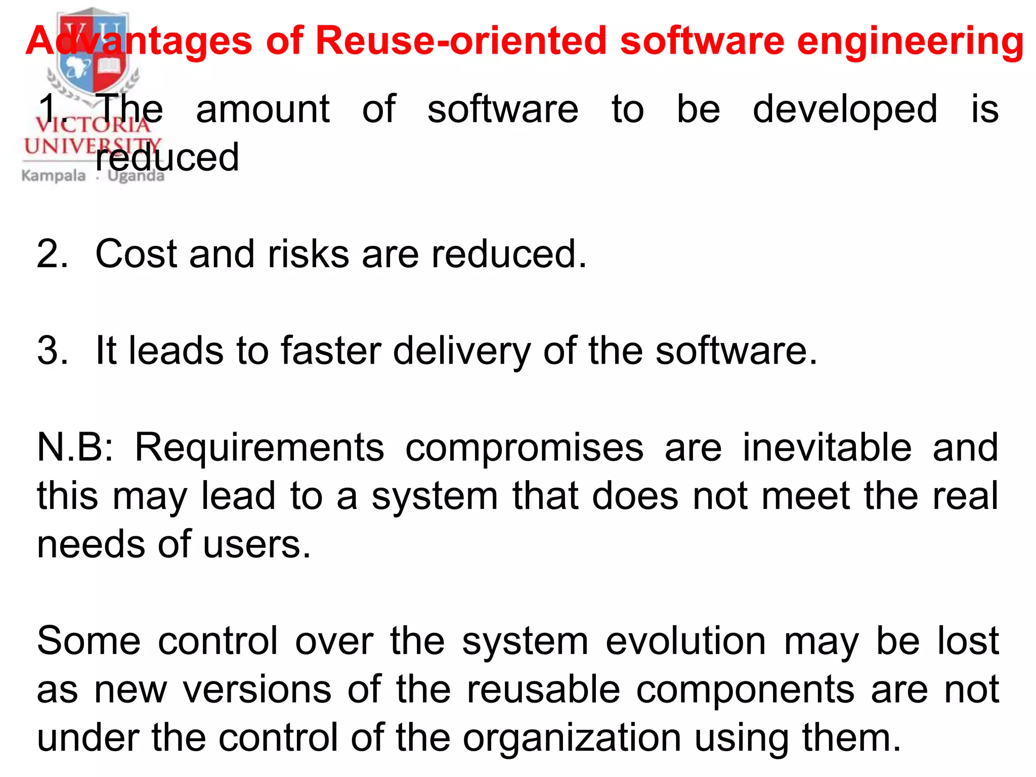 Advantages of Reuse-oriented software engineering
1. The amount of software to be developed is
reduced
2. Cost and risks are reduced.
3. It leads to faster delivery of the software.
N.B: Requirements compromises are inevitable and
this may lead to a system that does not meet the real
needs of users.
Some control over the system evolution may be lost
as new versions of the reusable components are not
under the control of the organization using them.
 
