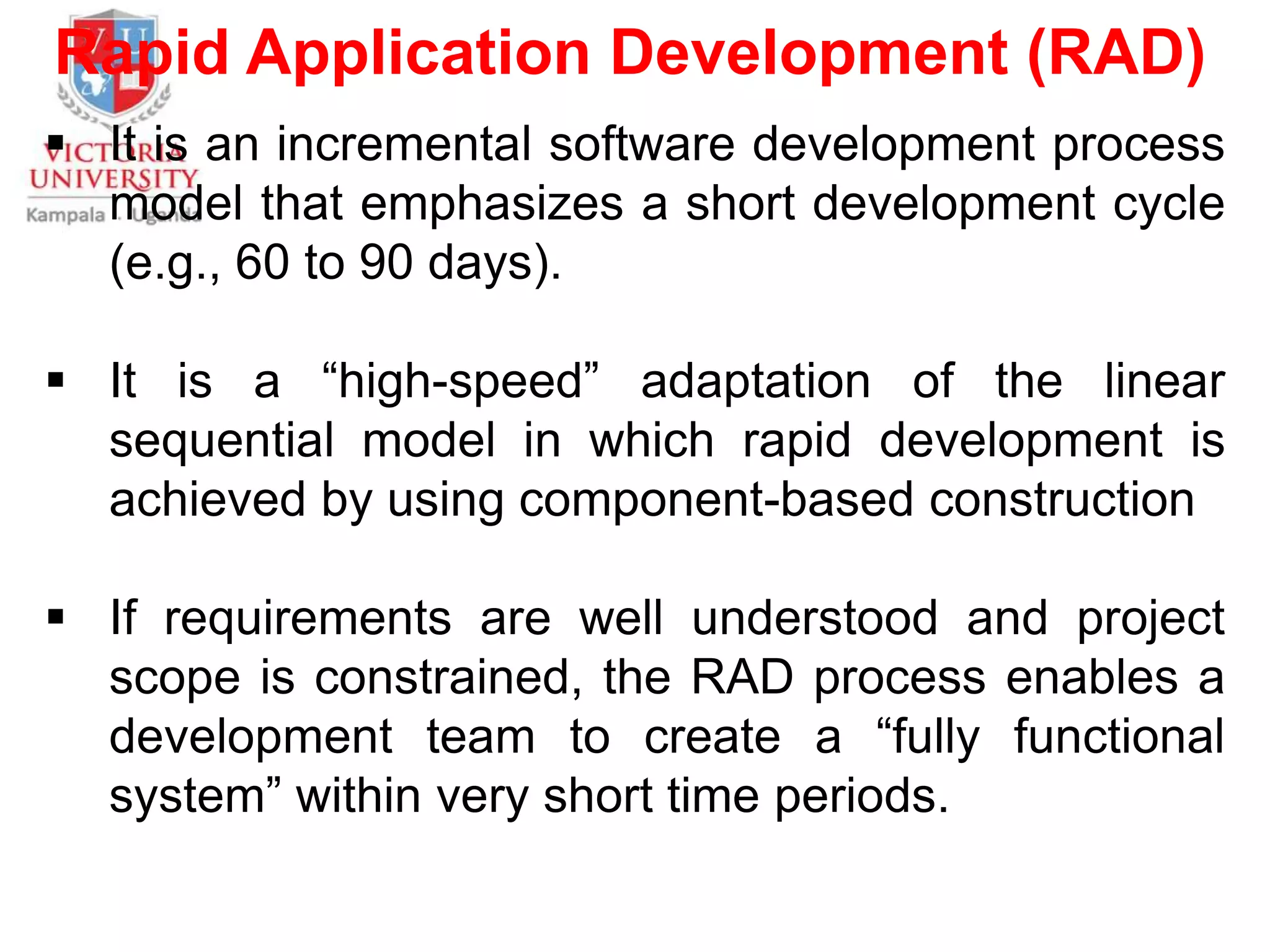 Rapid Application Development (RAD)
 It is an incremental software development process
model that emphasizes a short development cycle
(e.g., 60 to 90 days).
 It is a “high-speed” adaptation of the linear
sequential model in which rapid development is
achieved by using component-based construction
 If requirements are well understood and project
scope is constrained, the RAD process enables a
development team to create a “fully functional
system” within very short time periods.
 
