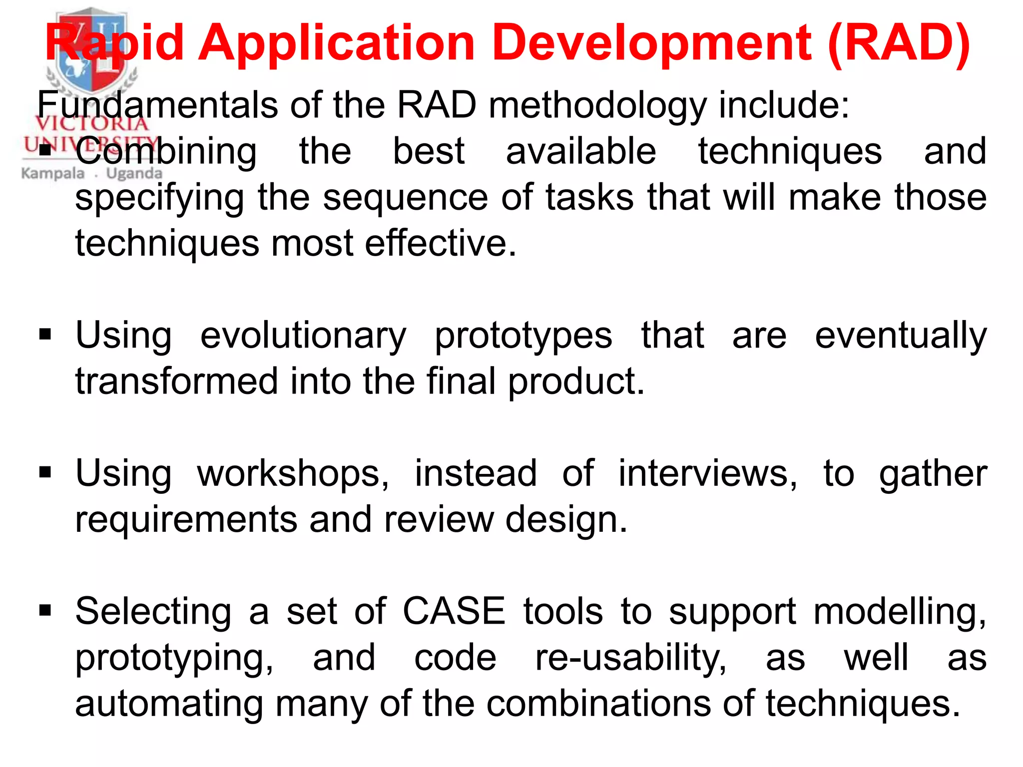 Rapid Application Development (RAD)
Fundamentals of the RAD methodology include:
 Combining the best available techniques and
specifying the sequence of tasks that will make those
techniques most effective.
 Using evolutionary prototypes that are eventually
transformed into the final product.
 Using workshops, instead of interviews, to gather
requirements and review design.
 Selecting a set of CASE tools to support modelling,
prototyping, and code re-usability, as well as
automating many of the combinations of techniques.
 