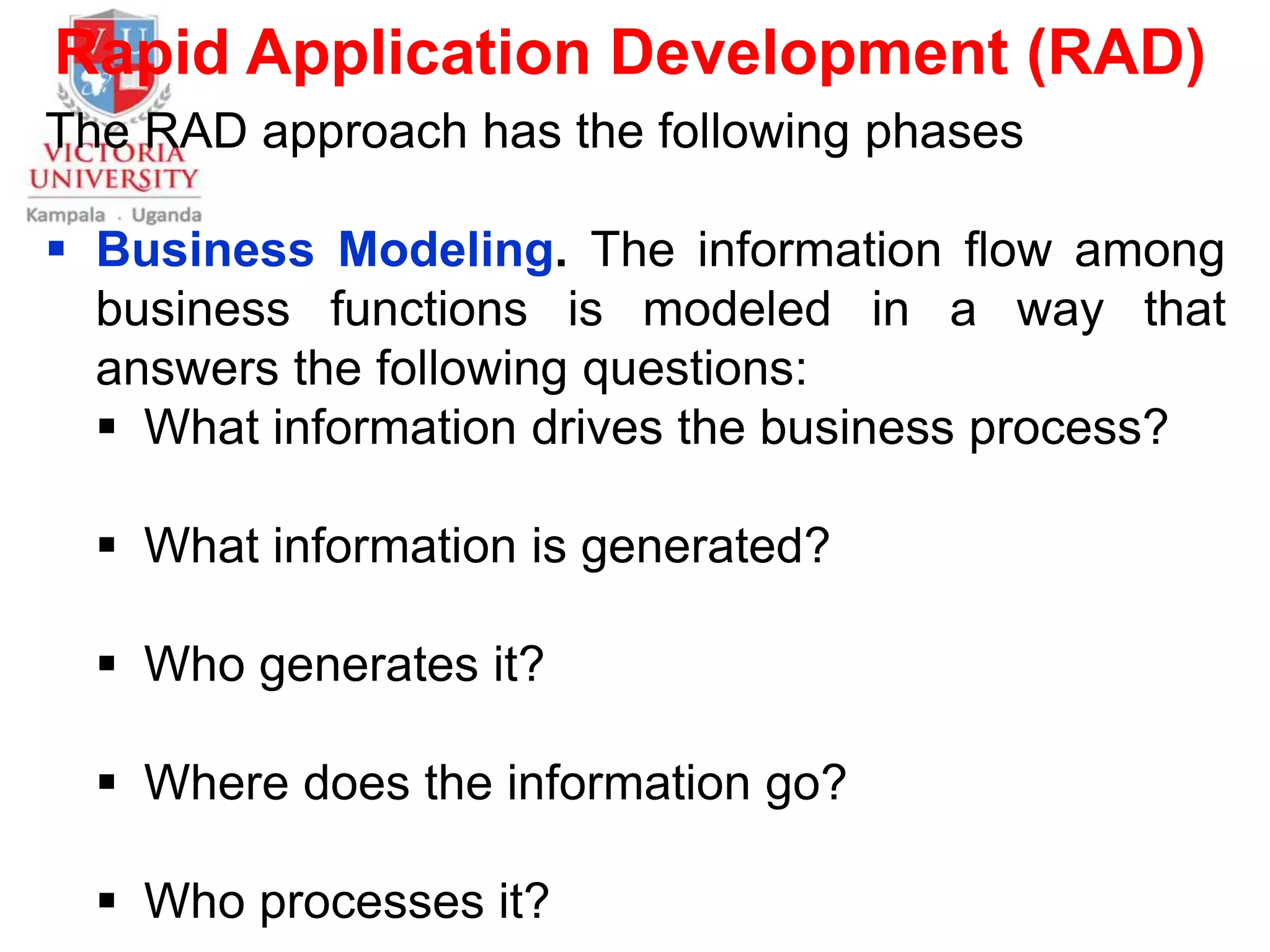 Rapid Application Development (RAD)
The RAD approach has the following phases
 Business Modeling. The information flow among
business functions is modeled in a way that
answers the following questions:
 What information drives the business process?
 What information is generated?
 Who generates it?
 Where does the information go?
 Who processes it?
 