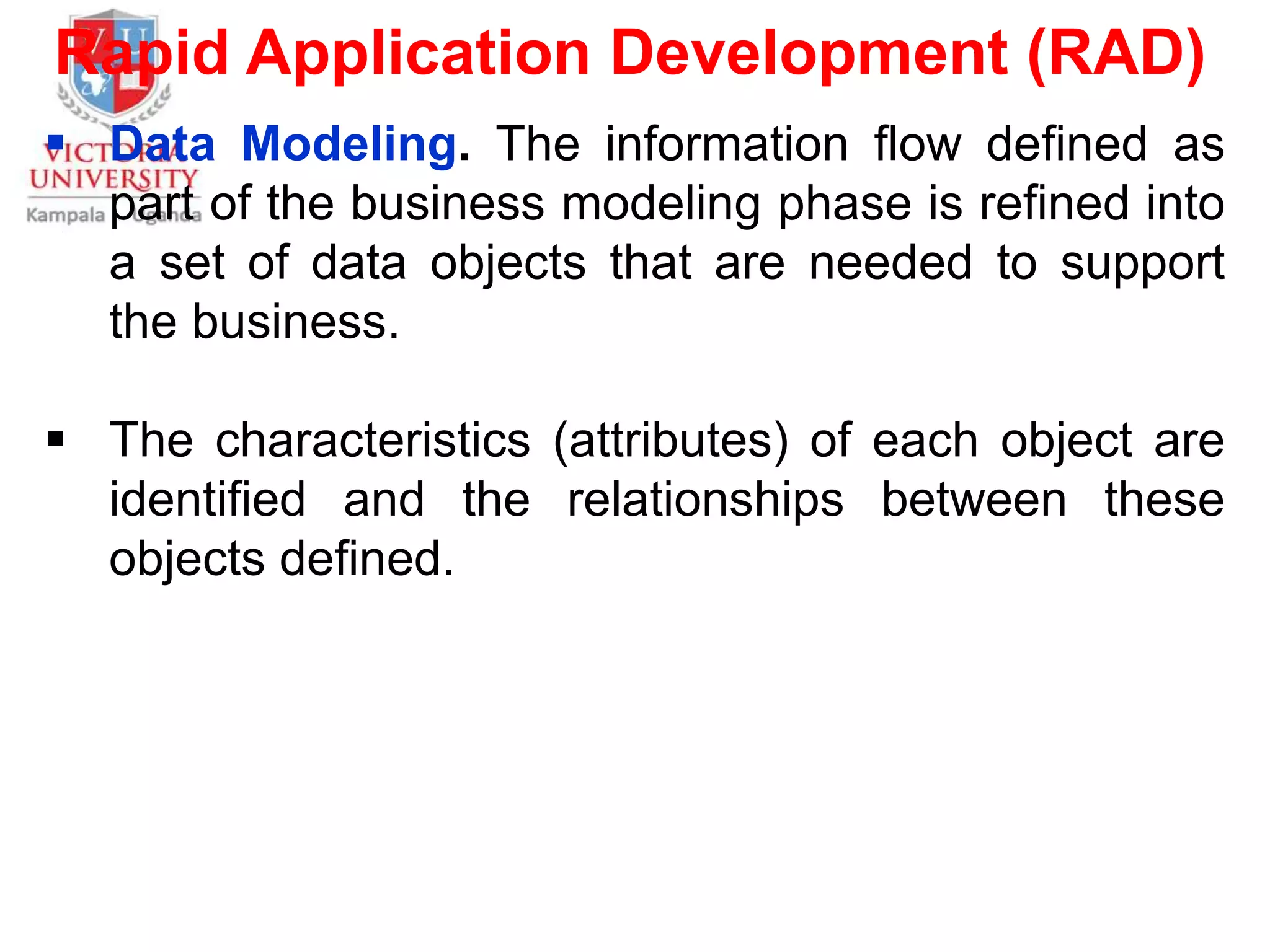 Rapid Application Development (RAD)
 Data Modeling. The information flow defined as
part of the business modeling phase is refined into
a set of data objects that are needed to support
the business.
 The characteristics (attributes) of each object are
identified and the relationships between these
objects defined.
 