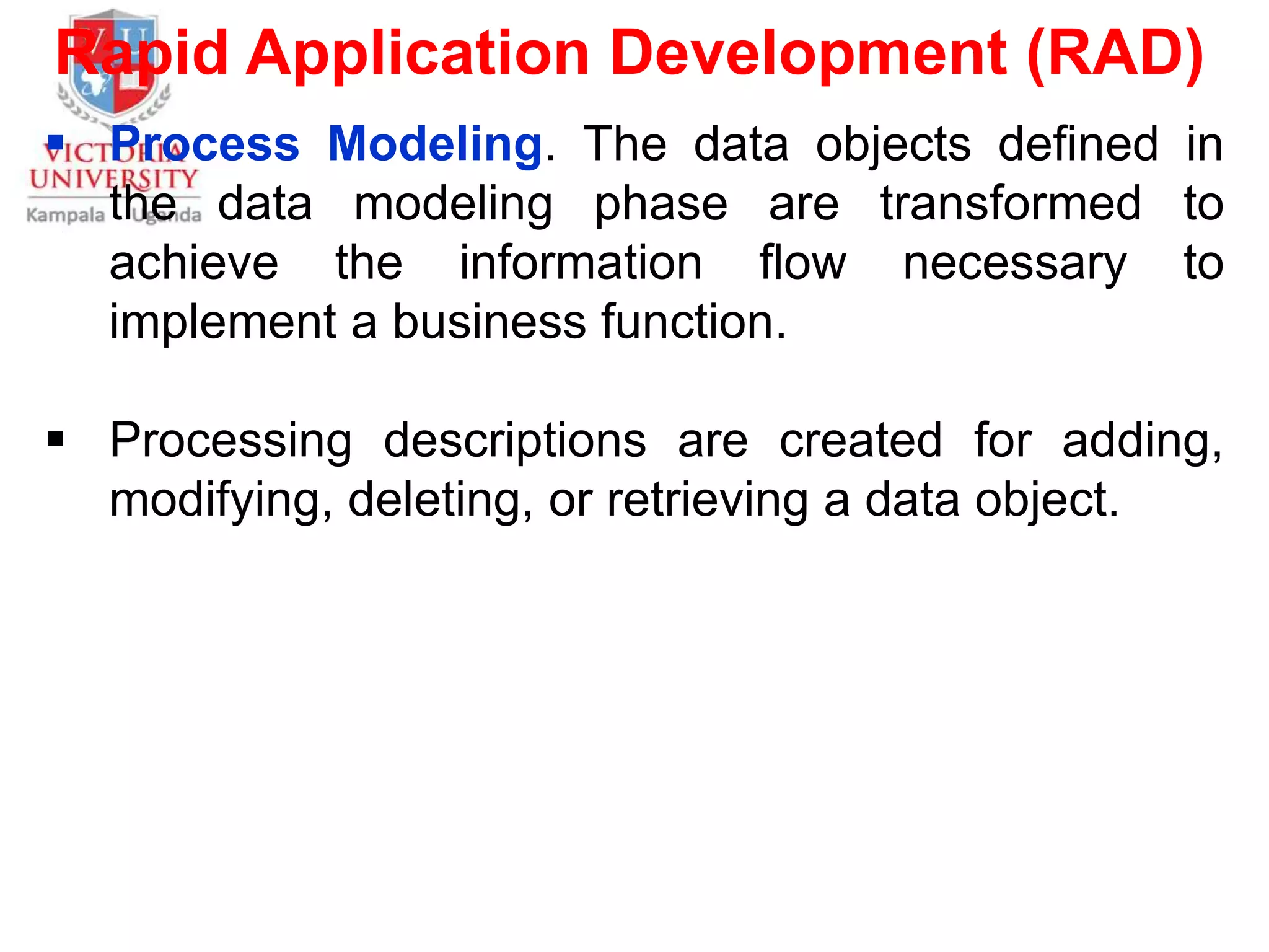 Rapid Application Development (RAD)
 Process Modeling. The data objects defined in
the data modeling phase are transformed to
achieve the information flow necessary to
implement a business function.
 Processing descriptions are created for adding,
modifying, deleting, or retrieving a data object.
 