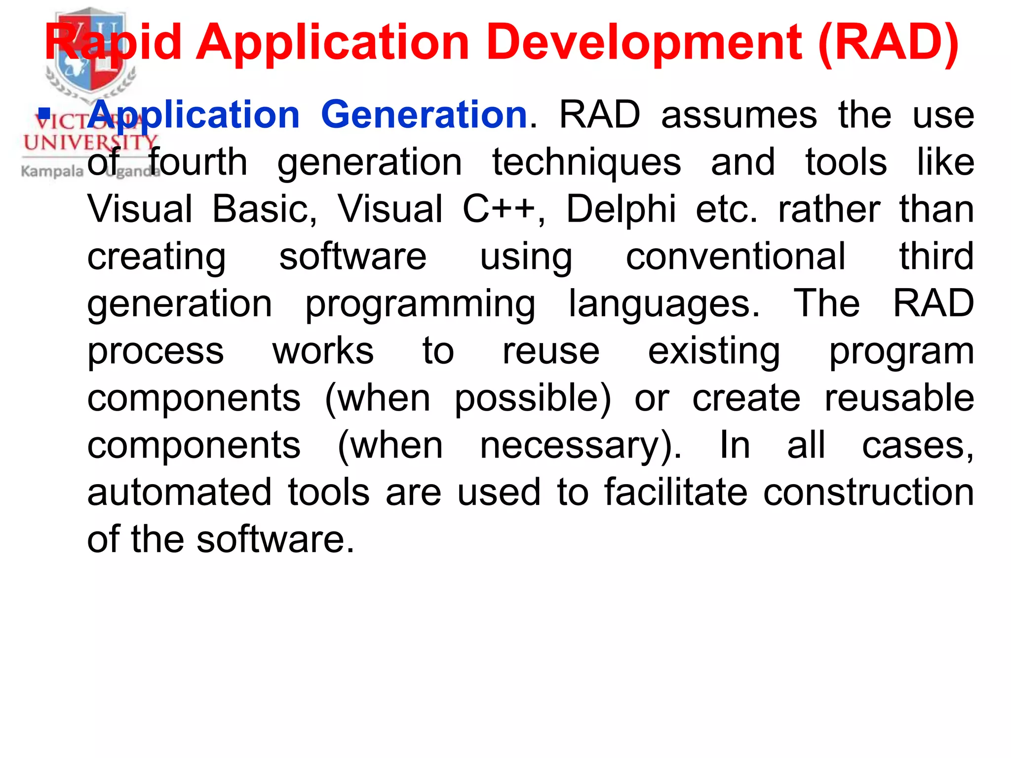 Rapid Application Development (RAD)
 Application Generation. RAD assumes the use
of fourth generation techniques and tools like
Visual Basic, Visual C++, Delphi etc. rather than
creating software using conventional third
generation programming languages. The RAD
process works to reuse existing program
components (when possible) or create reusable
components (when necessary). In all cases,
automated tools are used to facilitate construction
of the software.
 