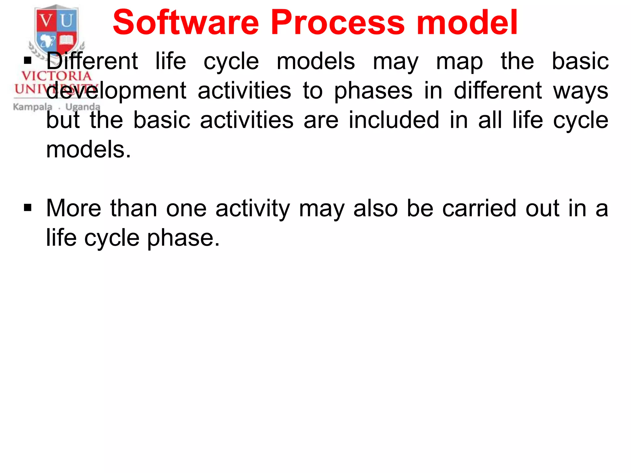 Software Process model
 Different life cycle models may map the basic
development activities to phases in different ways
but the basic activities are included in all life cycle
models.
 More than one activity may also be carried out in a
life cycle phase.
 