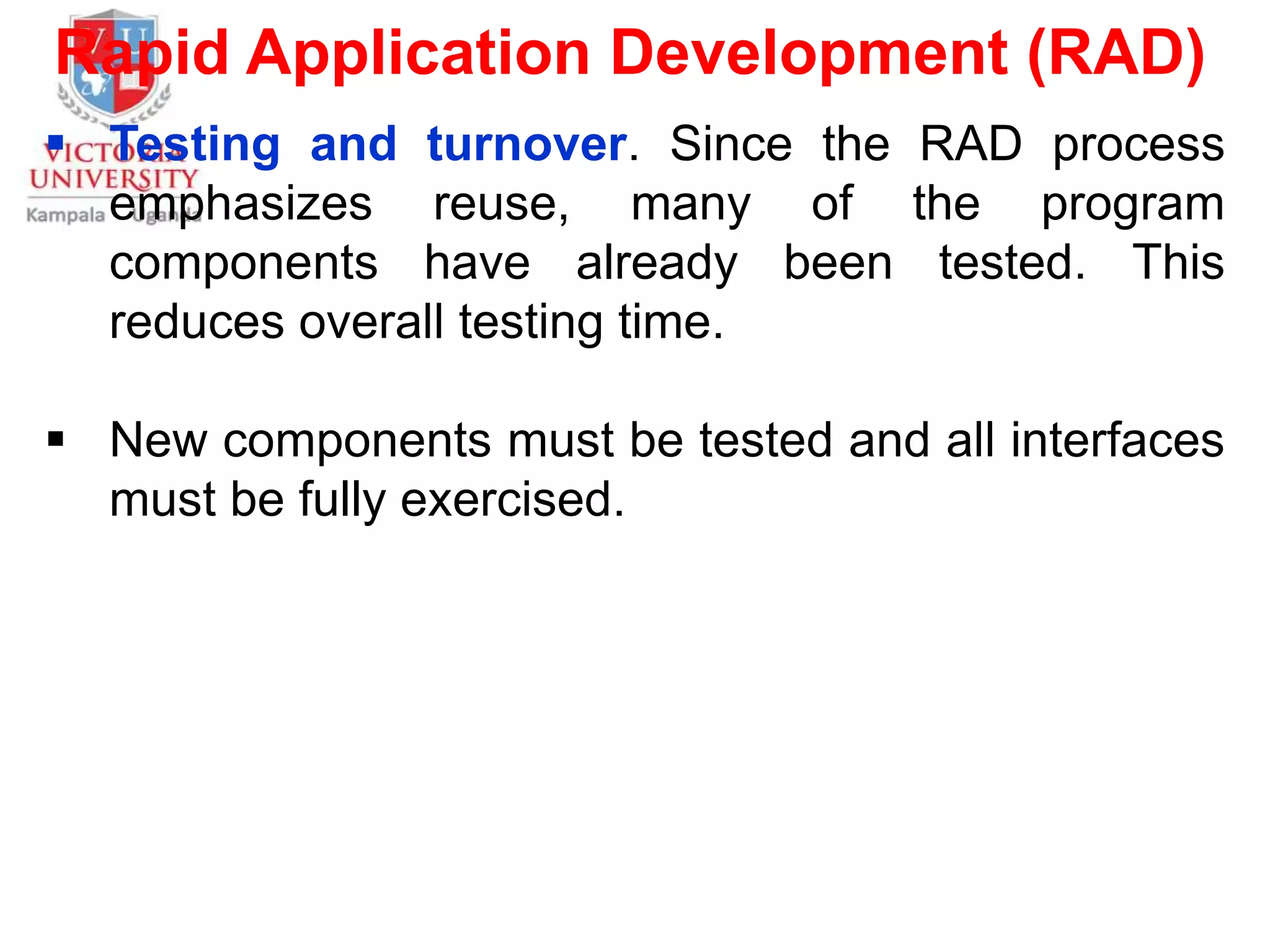 Rapid Application Development (RAD)
 Testing and turnover. Since the RAD process
emphasizes reuse, many of the program
components have already been tested. This
reduces overall testing time.
 New components must be tested and all interfaces
must be fully exercised.
 