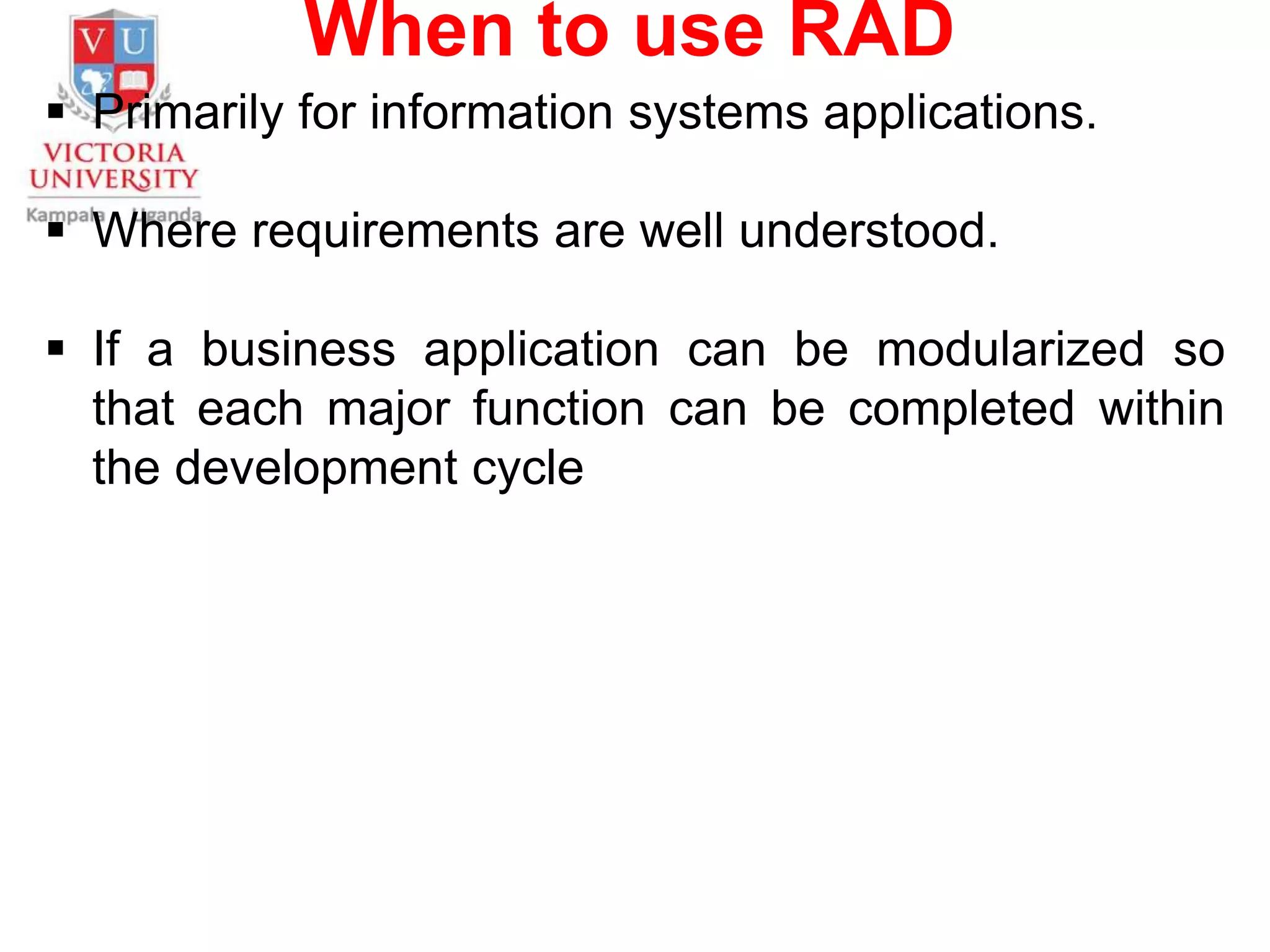 When to use RAD
 Primarily for information systems applications.
 Where requirements are well understood.
 If a business application can be modularized so
that each major function can be completed within
the development cycle
 