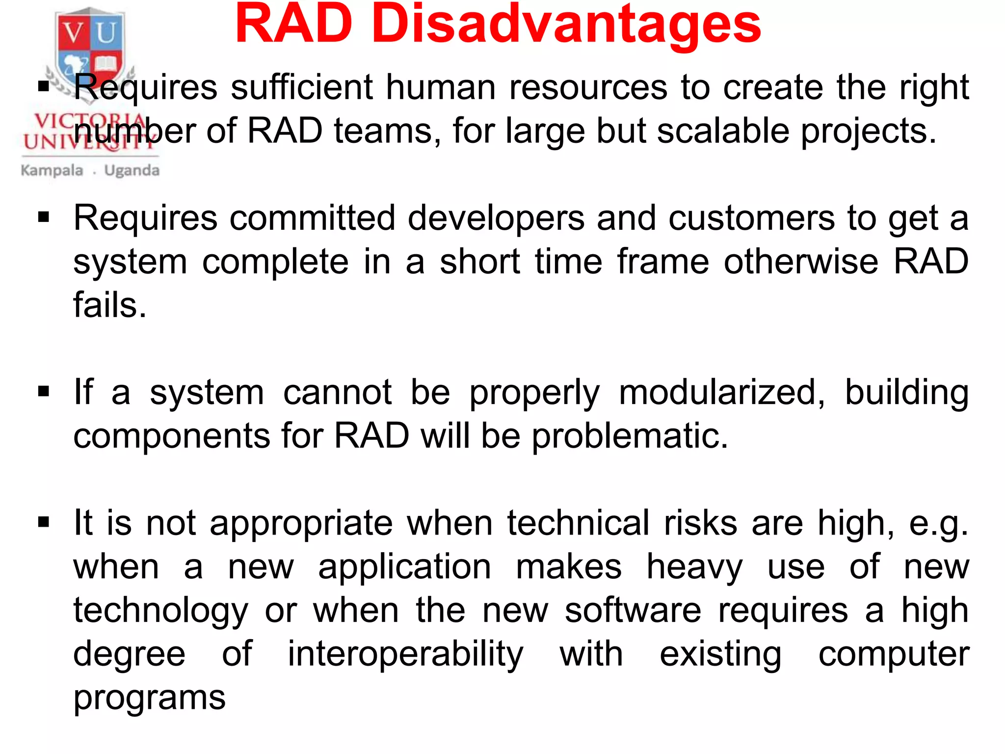 RAD Disadvantages
 Requires sufficient human resources to create the right
number of RAD teams, for large but scalable projects.
 Requires committed developers and customers to get a
system complete in a short time frame otherwise RAD
fails.
 If a system cannot be properly modularized, building
components for RAD will be problematic.
 It is not appropriate when technical risks are high, e.g.
when a new application makes heavy use of new
technology or when the new software requires a high
degree of interoperability with existing computer
programs
 