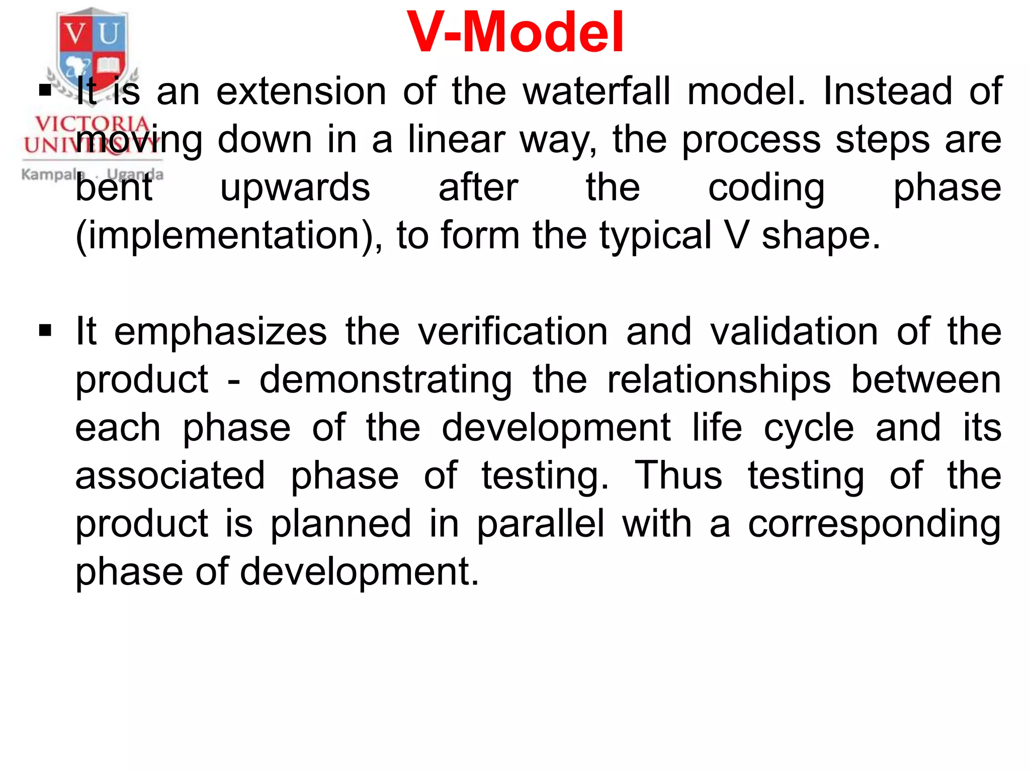 V-Model
 It is an extension of the waterfall model. Instead of
moving down in a linear way, the process steps are
bent upwards after the coding phase
(implementation), to form the typical V shape.
 It emphasizes the verification and validation of the
product - demonstrating the relationships between
each phase of the development life cycle and its
associated phase of testing. Thus testing of the
product is planned in parallel with a corresponding
phase of development.
 