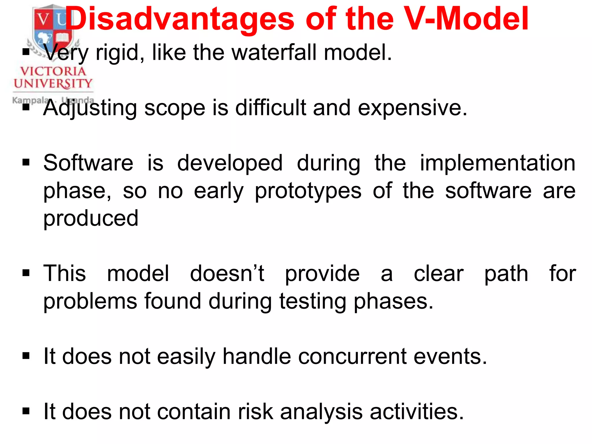 Disadvantages of the V-Model
 Very rigid, like the waterfall model.
 Adjusting scope is difficult and expensive.
 Software is developed during the implementation
phase, so no early prototypes of the software are
produced
 This model doesn’t provide a clear path for
problems found during testing phases.
 It does not easily handle concurrent events.
 It does not contain risk analysis activities.
 