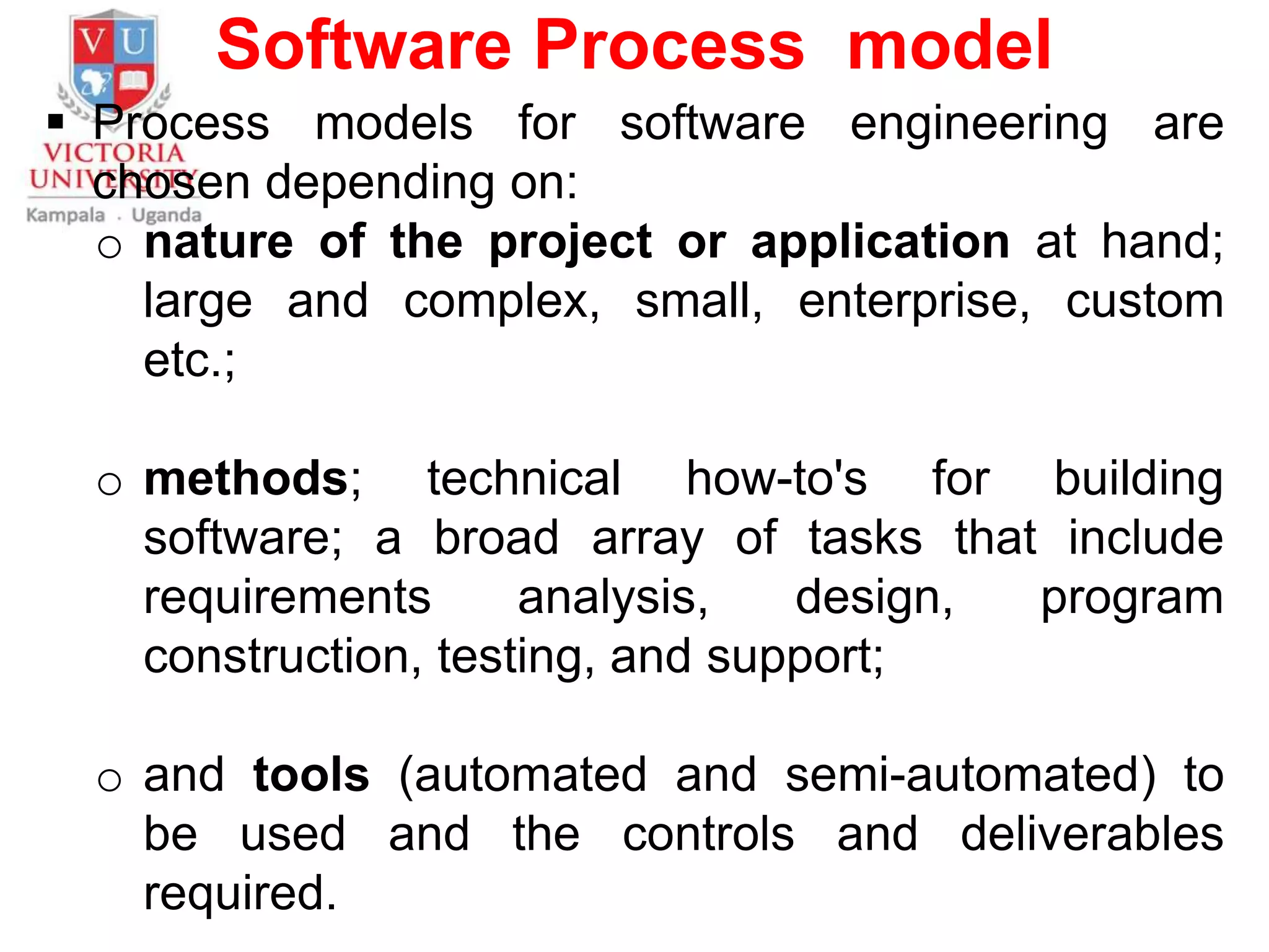 Software Process model
 Process models for software engineering are
chosen depending on:
o nature of the project or application at hand;
large and complex, small, enterprise, custom
etc.;
o methods; technical how-to's for building
software; a broad array of tasks that include
requirements analysis, design, program
construction, testing, and support;
o and tools (automated and semi-automated) to
be used and the controls and deliverables
required.
 