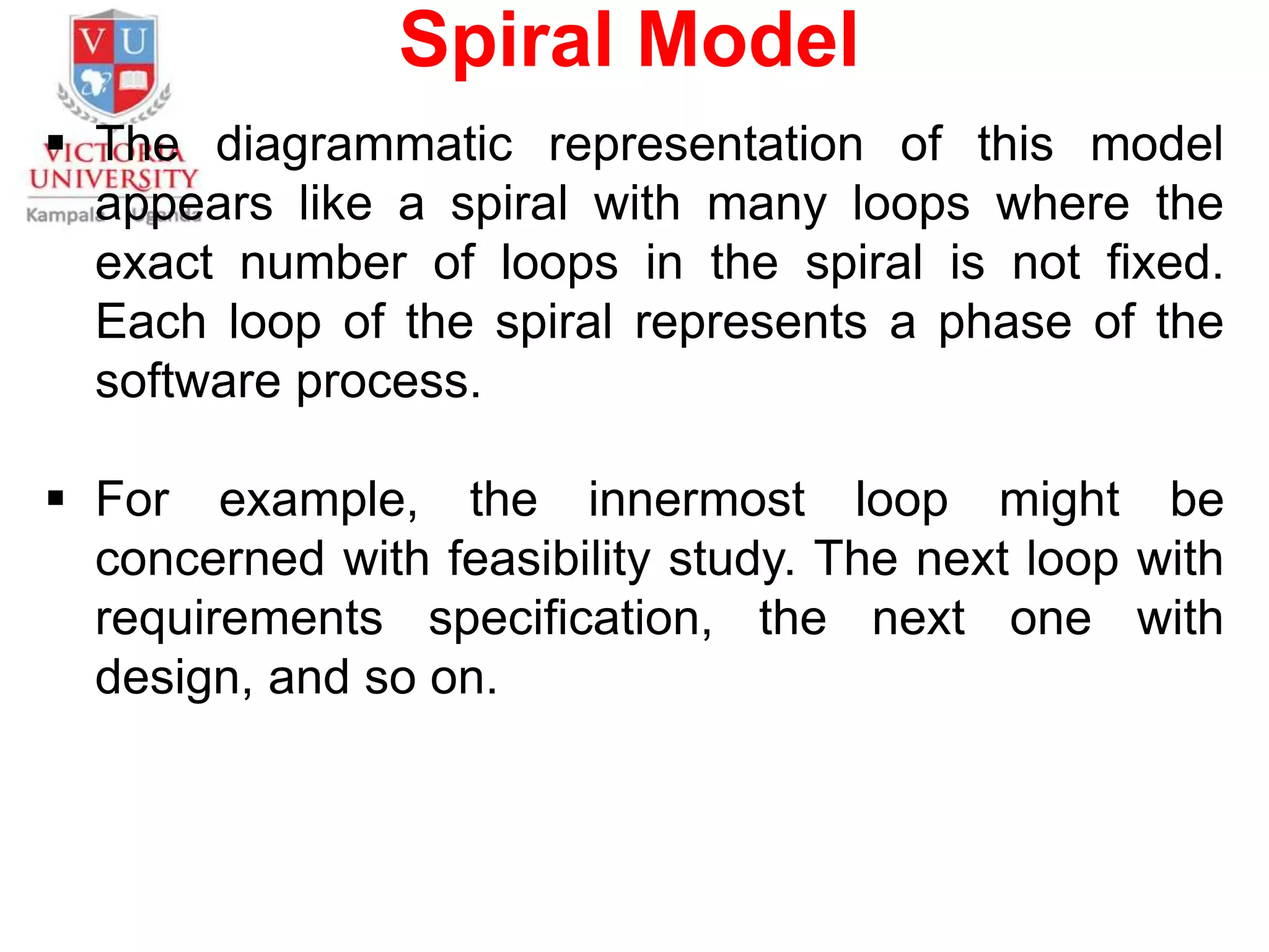 Spiral Model
 The diagrammatic representation of this model
appears like a spiral with many loops where the
exact number of loops in the spiral is not fixed.
Each loop of the spiral represents a phase of the
software process.
 For example, the innermost loop might be
concerned with feasibility study. The next loop with
requirements specification, the next one with
design, and so on.
 