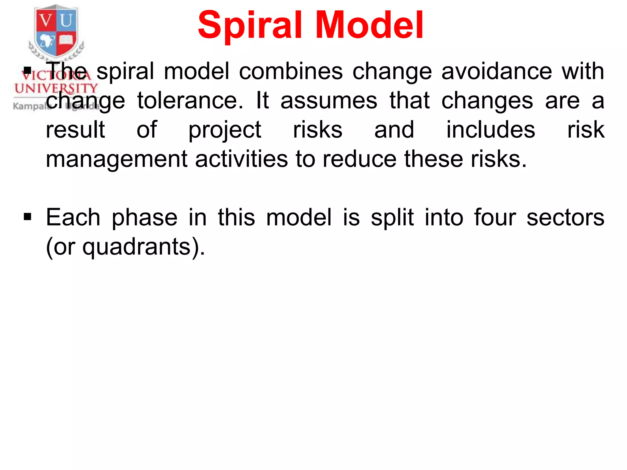 Spiral Model
 The spiral model combines change avoidance with
change tolerance. It assumes that changes are a
result of project risks and includes risk
management activities to reduce these risks.
 Each phase in this model is split into four sectors
(or quadrants).
 