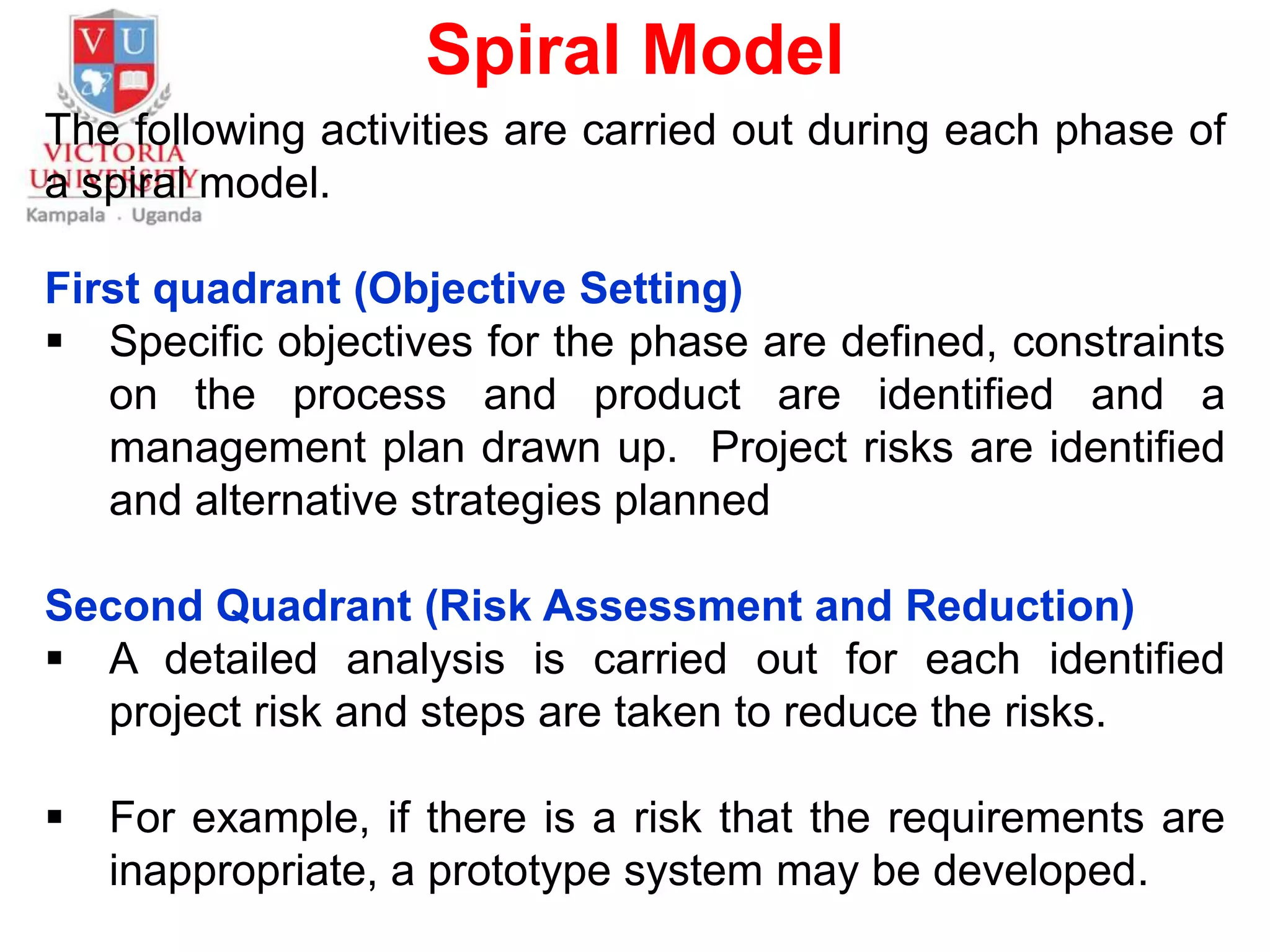 Spiral Model
The following activities are carried out during each phase of
a spiral model.
First quadrant (Objective Setting)
 Specific objectives for the phase are defined, constraints
on the process and product are identified and a
management plan drawn up. Project risks are identified
and alternative strategies planned
Second Quadrant (Risk Assessment and Reduction)
 A detailed analysis is carried out for each identified
project risk and steps are taken to reduce the risks.
 For example, if there is a risk that the requirements are
inappropriate, a prototype system may be developed.
 