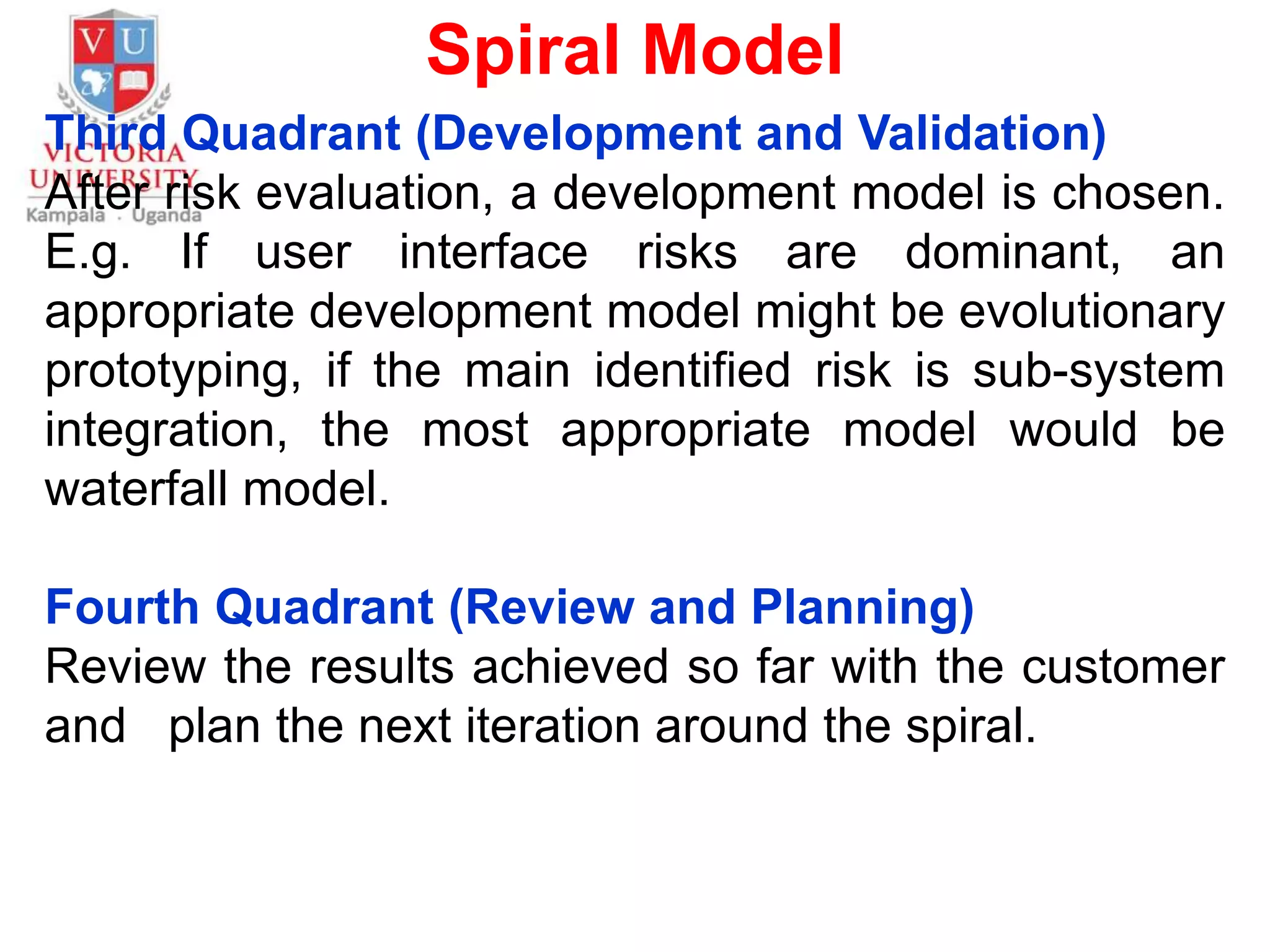 Spiral Model
Third Quadrant (Development and Validation)
After risk evaluation, a development model is chosen.
E.g. If user interface risks are dominant, an
appropriate development model might be evolutionary
prototyping, if the main identified risk is sub-system
integration, the most appropriate model would be
waterfall model.
Fourth Quadrant (Review and Planning)
Review the results achieved so far with the customer
and plan the next iteration around the spiral.
 