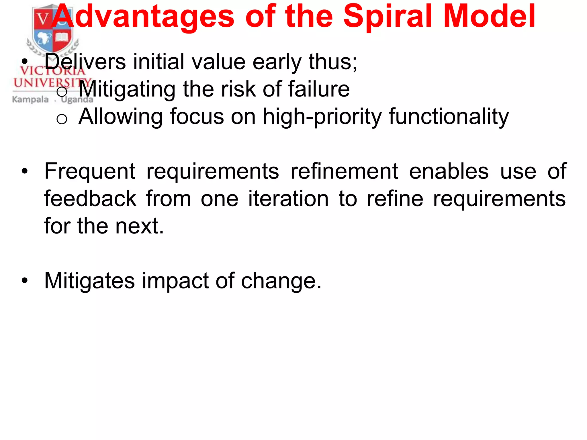 Advantages of the Spiral Model
• Delivers initial value early thus;
o Mitigating the risk of failure
o Allowing focus on high-priority functionality
• Frequent requirements refinement enables use of
feedback from one iteration to refine requirements
for the next.
• Mitigates impact of change.
 
