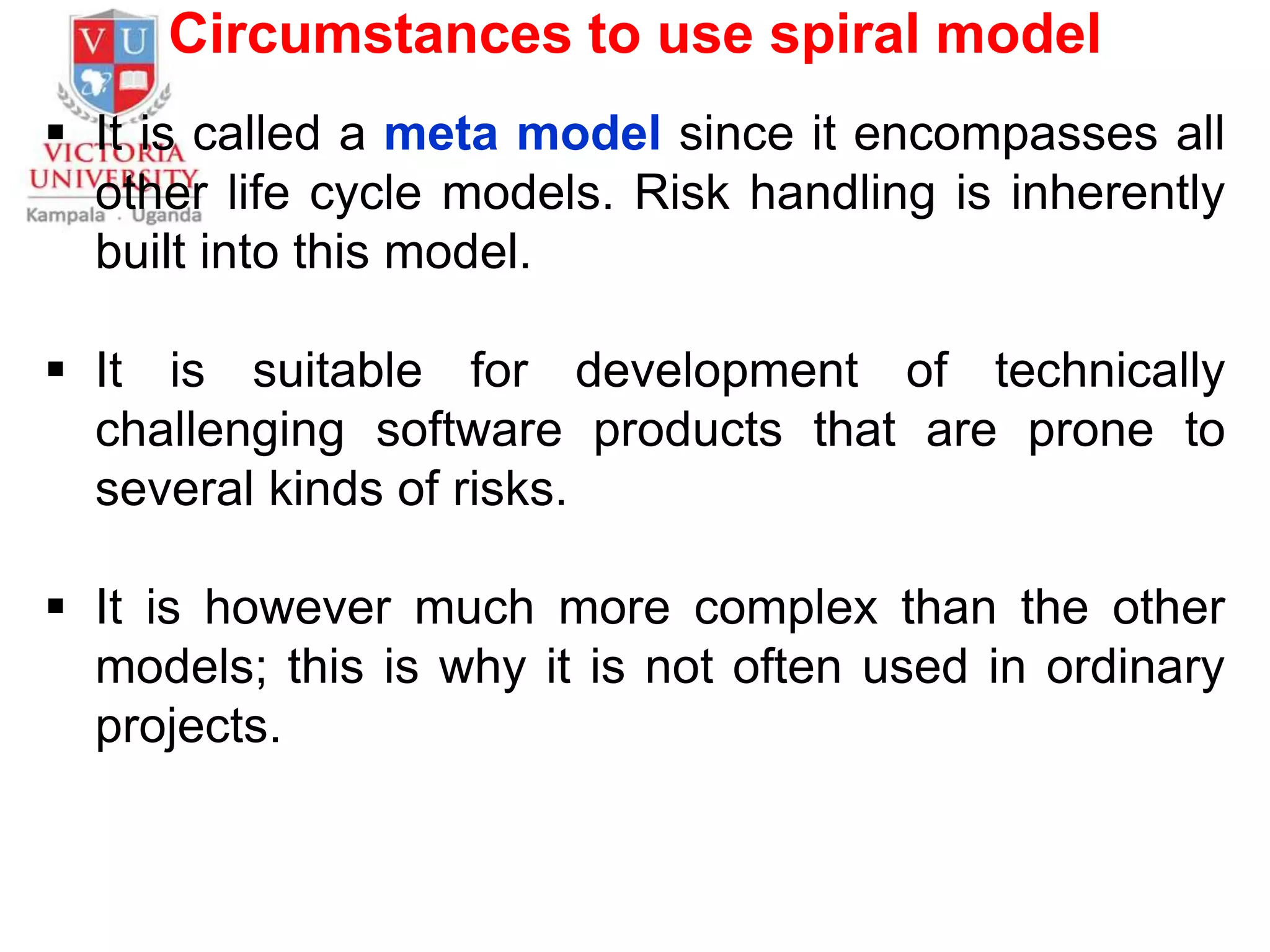Circumstances to use spiral model
 It is called a meta model since it encompasses all
other life cycle models. Risk handling is inherently
built into this model.
 It is suitable for development of technically
challenging software products that are prone to
several kinds of risks.
 It is however much more complex than the other
models; this is why it is not often used in ordinary
projects.
 