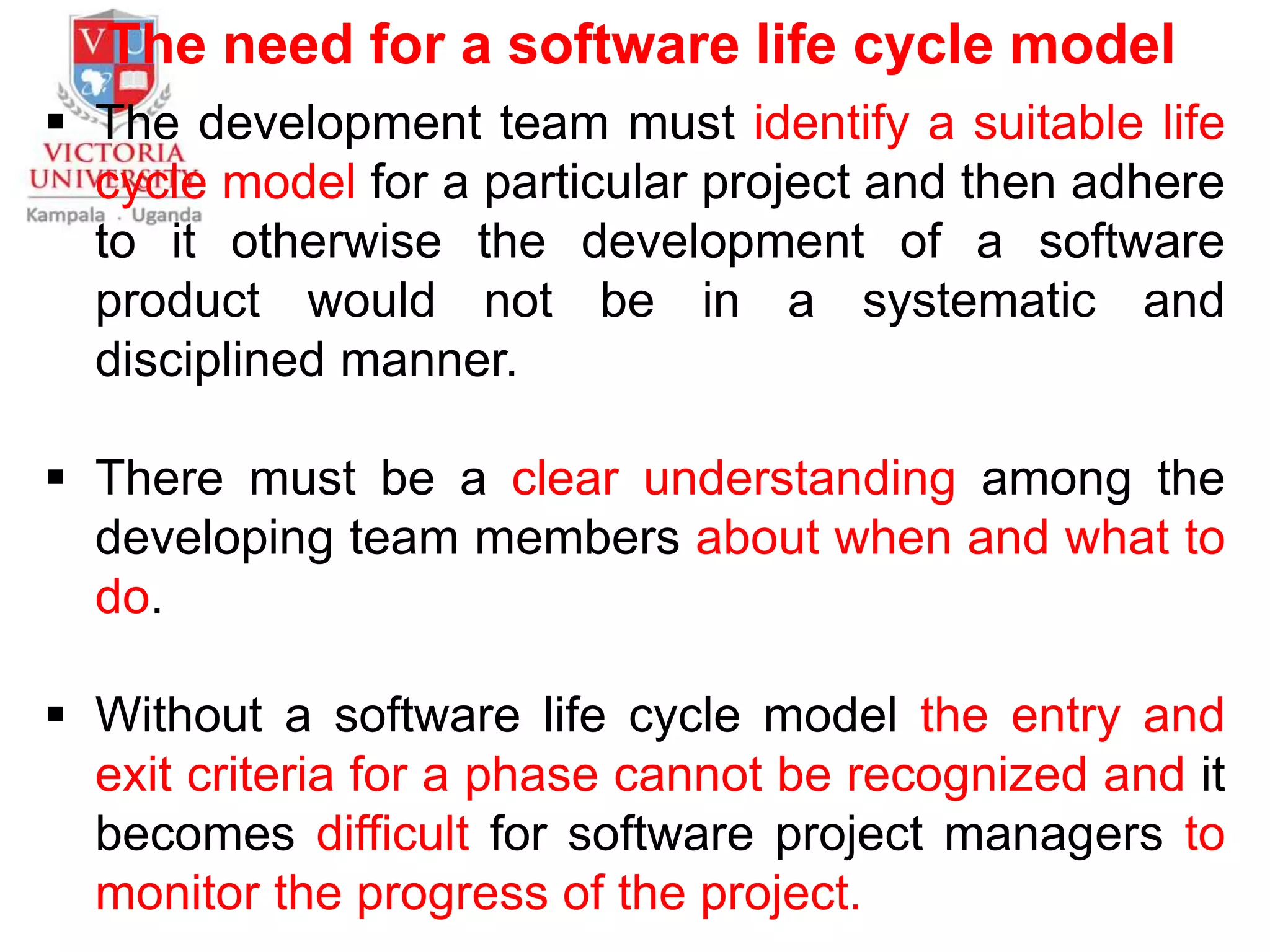 The need for a software life cycle model
 The development team must identify a suitable life
cycle model for a particular project and then adhere
to it otherwise the development of a software
product would not be in a systematic and
disciplined manner.
 There must be a clear understanding among the
developing team members about when and what to
do.
 Without a software life cycle model the entry and
exit criteria for a phase cannot be recognized and it
becomes difficult for software project managers to
monitor the progress of the project.
 