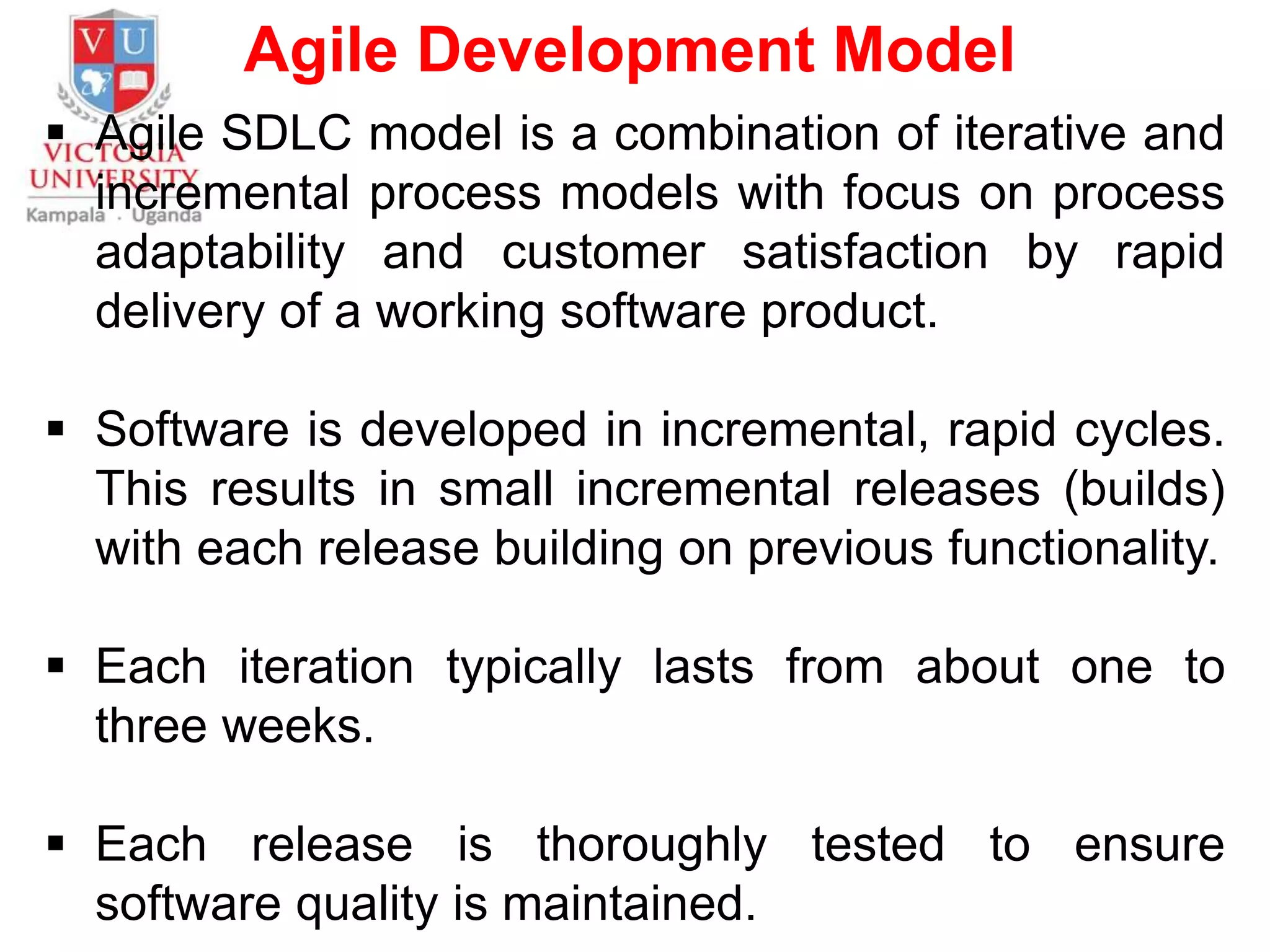 Agile Development Model
 Agile SDLC model is a combination of iterative and
incremental process models with focus on process
adaptability and customer satisfaction by rapid
delivery of a working software product.
 Software is developed in incremental, rapid cycles.
This results in small incremental releases (builds)
with each release building on previous functionality.
 Each iteration typically lasts from about one to
three weeks.
 Each release is thoroughly tested to ensure
software quality is maintained.
 