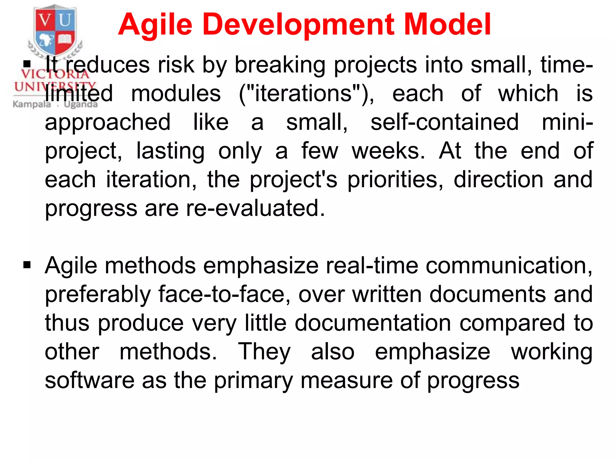 Agile Development Model
 It reduces risk by breaking projects into small, time-
limited modules ("iterations"), each of which is
approached like a small, self-contained mini-
project, lasting only a few weeks. At the end of
each iteration, the project's priorities, direction and
progress are re-evaluated.
 Agile methods emphasize real-time communication,
preferably face-to-face, over written documents and
thus produce very little documentation compared to
other methods. They also emphasize working
software as the primary measure of progress
 