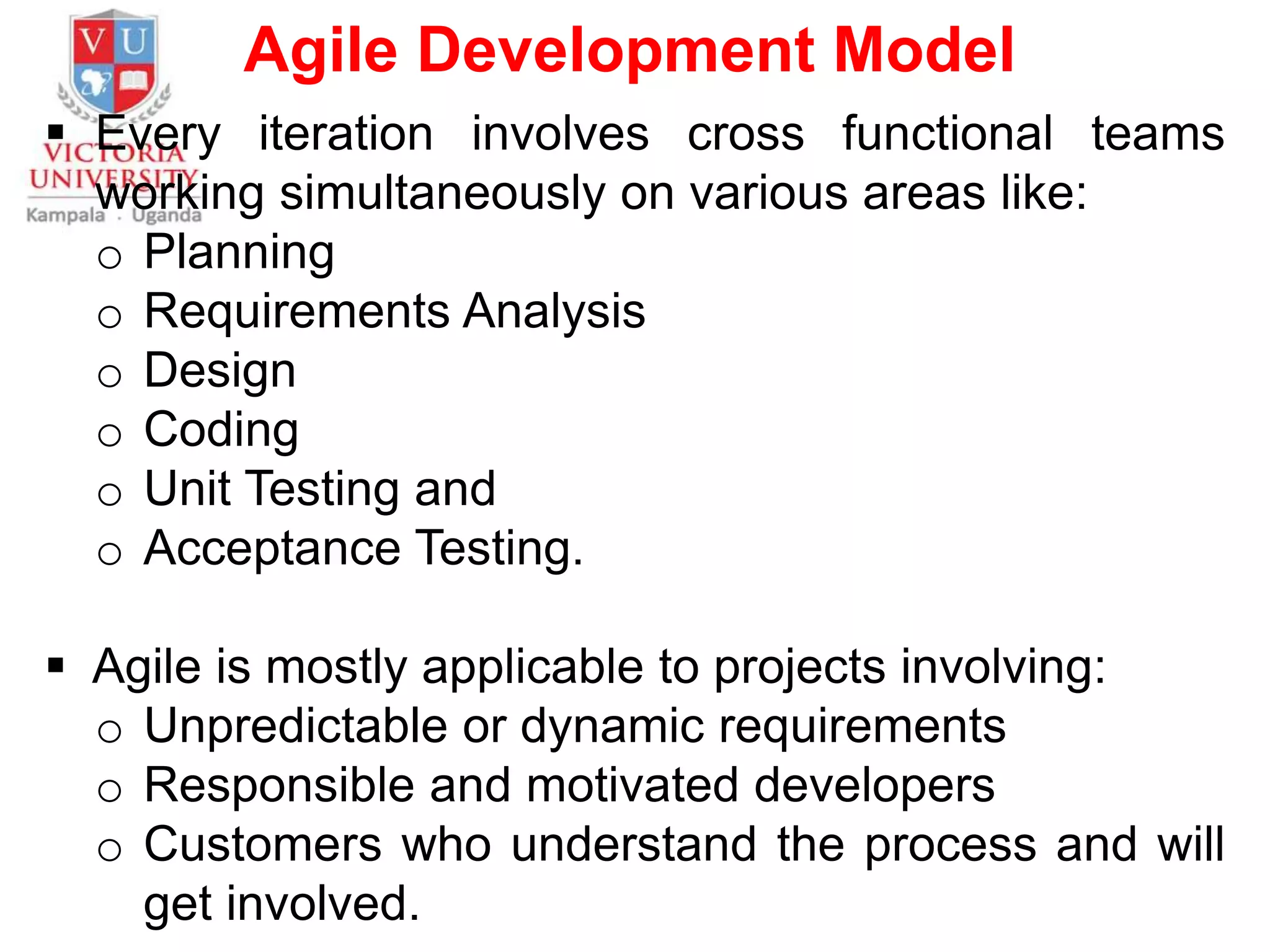 Agile Development Model
 Every iteration involves cross functional teams
working simultaneously on various areas like:
o Planning
o Requirements Analysis
o Design
o Coding
o Unit Testing and
o Acceptance Testing.
 Agile is mostly applicable to projects involving:
o Unpredictable or dynamic requirements
o Responsible and motivated developers
o Customers who understand the process and will
get involved.
 