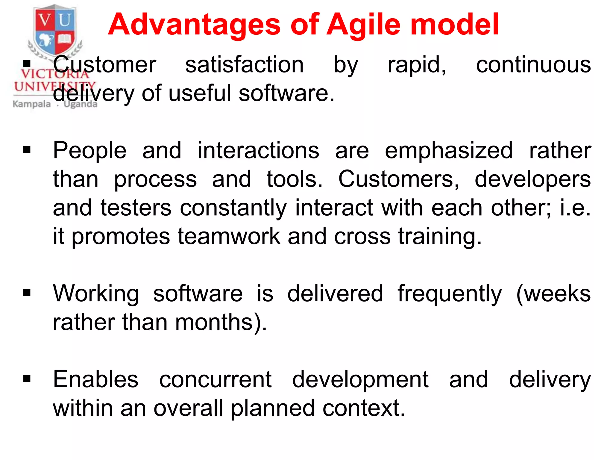 Advantages of Agile model
 Customer satisfaction by rapid, continuous
delivery of useful software.
 People and interactions are emphasized rather
than process and tools. Customers, developers
and testers constantly interact with each other; i.e.
it promotes teamwork and cross training.
 Working software is delivered frequently (weeks
rather than months).
 Enables concurrent development and delivery
within an overall planned context.
 