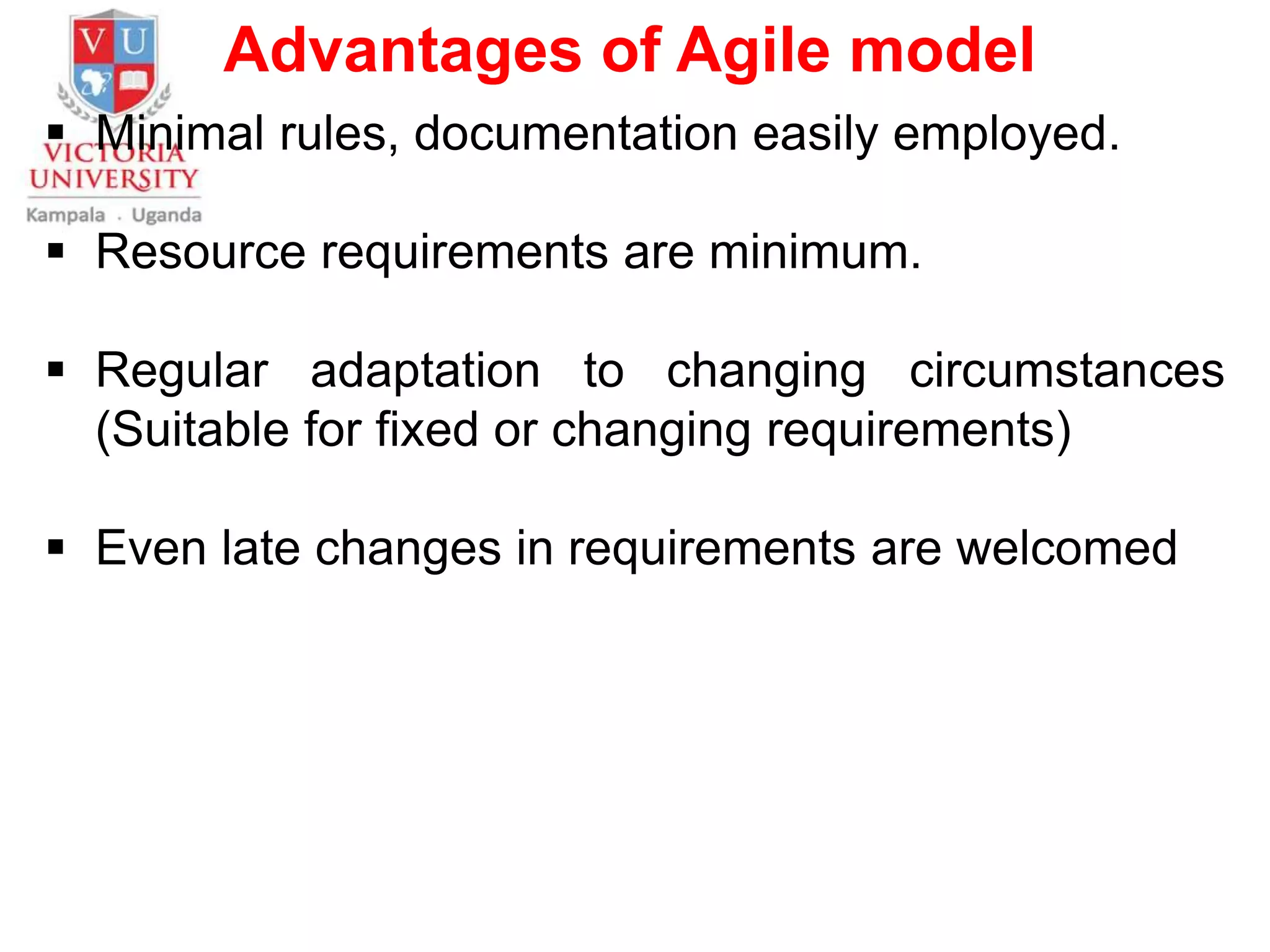 Advantages of Agile model
 Minimal rules, documentation easily employed.
 Resource requirements are minimum.
 Regular adaptation to changing circumstances
(Suitable for fixed or changing requirements)
 Even late changes in requirements are welcomed
 
