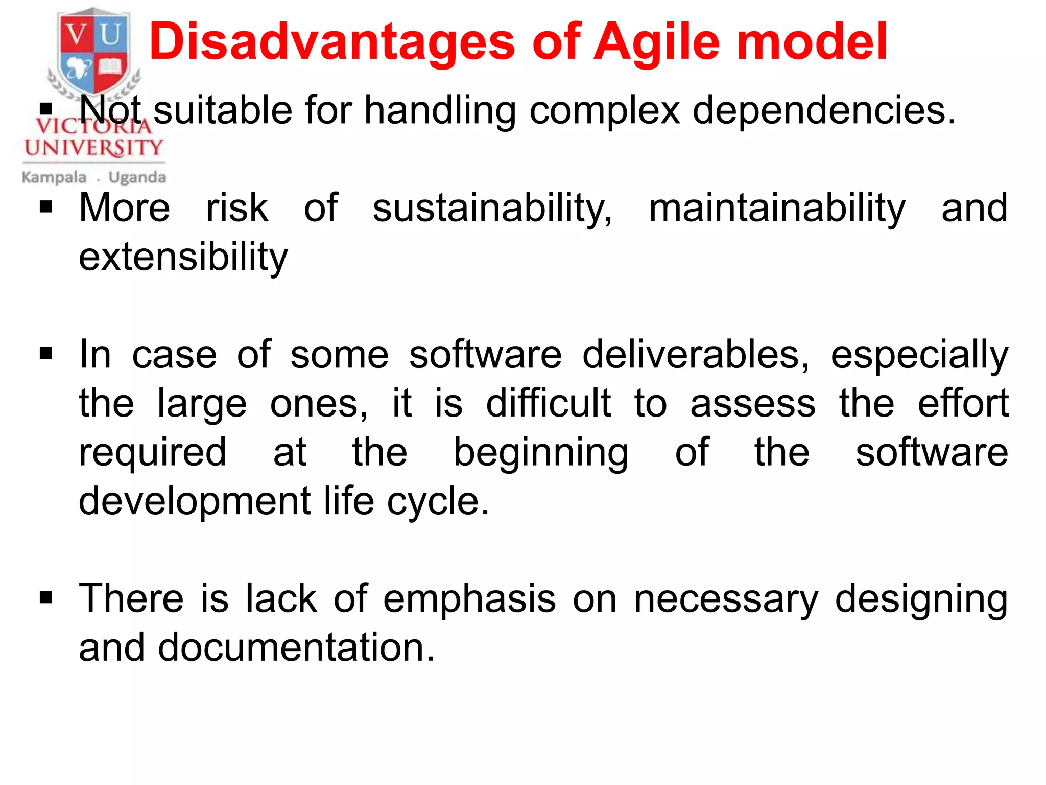 Disadvantages of Agile model
 Not suitable for handling complex dependencies.
 More risk of sustainability, maintainability and
extensibility
 In case of some software deliverables, especially
the large ones, it is difficult to assess the effort
required at the beginning of the software
development life cycle.
 There is lack of emphasis on necessary designing
and documentation.
 