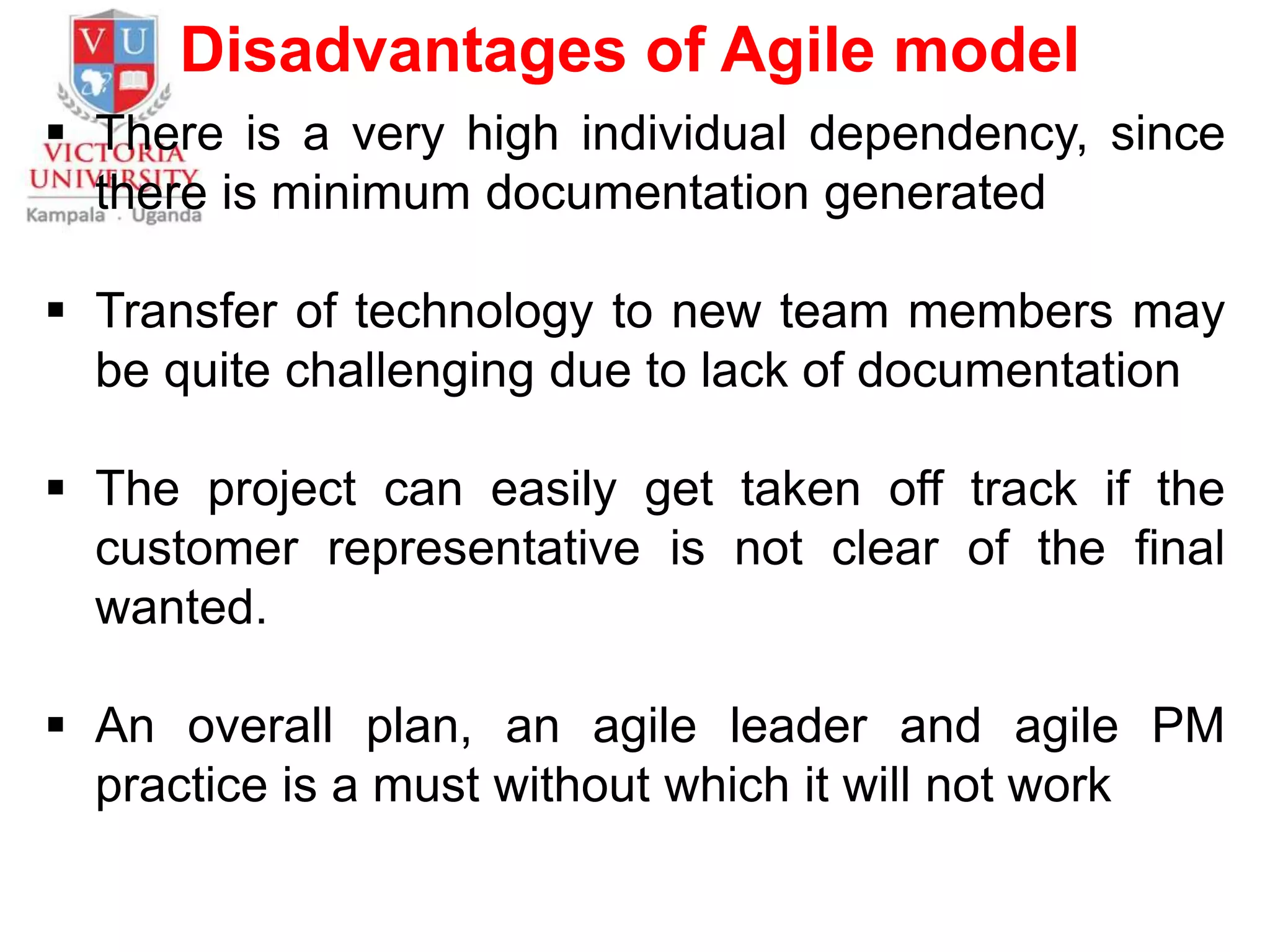 Disadvantages of Agile model
 There is a very high individual dependency, since
there is minimum documentation generated
 Transfer of technology to new team members may
be quite challenging due to lack of documentation
 The project can easily get taken off track if the
customer representative is not clear of the final
wanted.
 An overall plan, an agile leader and agile PM
practice is a must without which it will not work
 