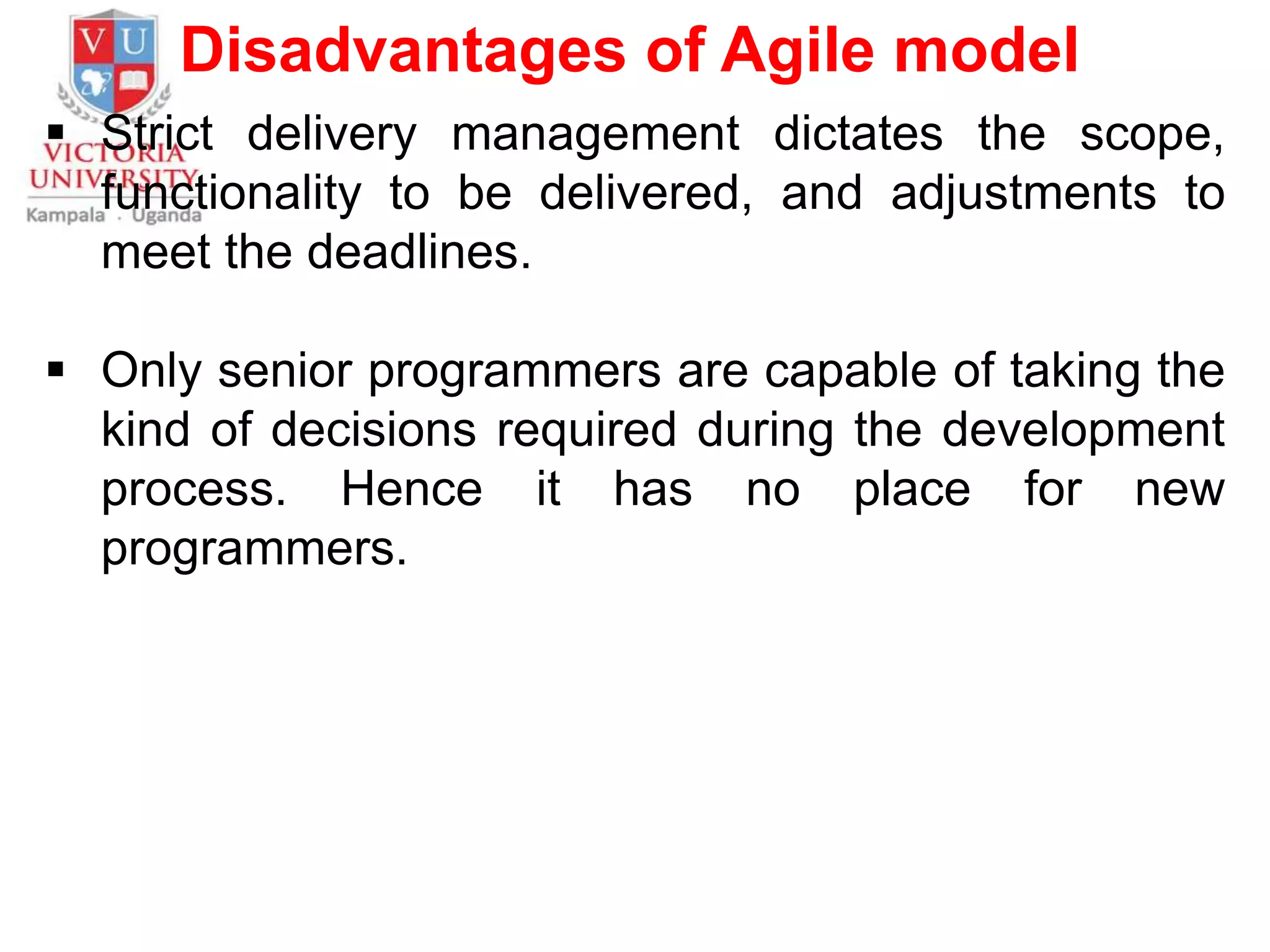 Disadvantages of Agile model
 Strict delivery management dictates the scope,
functionality to be delivered, and adjustments to
meet the deadlines.
 Only senior programmers are capable of taking the
kind of decisions required during the development
process. Hence it has no place for new
programmers.
 
