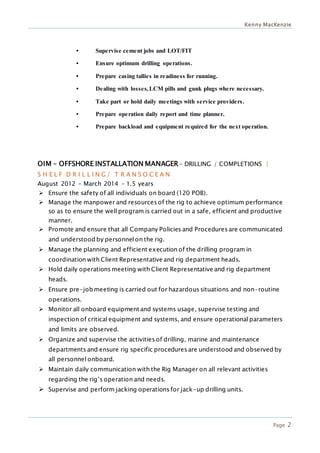 Kenny MacKenzie
Page 2
• Supervise cement jobs and LOT/FIT
• Ensure optimum drilling operations.
• Prepare casing tallies in readiness for running.
• Dealing with losses,LCM pills and gunk plugs where necessary.
• Take part or hold daily meetings with service providers.
• Prepare operation daily report and time planner.
• Prepare backload and equipment required for the next operation.
OIM – OFFSHORE INSTALLATION MANAGER – DRILLING / COMPLETIONS |
S H E L F D R I L L I N G / T R A N S O C E A N
August 2012 – March 2014 – 1.5 years
 Ensure the safety of all individuals on board (120 POB).
 Manage the manpower and resources of the rig to achieve optimum performance
so as to ensure the well program is carried out in a safe, efficient and productive
manner.
 Promote and ensure that all Company Policies and Procedures are communicated
and understood by personnel on the rig.
 Manage the planning and efficient execution of the drilling program in
coordination with Client Representative and rig department heads.
 Hold daily operations meeting with Client Representative and rig department
heads.
 Ensure pre-job meeting is carried out for hazardous situations and non-routine
operations.
 Monitor all onboard equipment and systems usage, supervise testing and
inspection of critical equipment and systems, and ensure operational parameters
and limits are observed.
 Organize and supervise the activities of drilling, marine and maintenance
departments and ensure rig specific procedures are understood and observed by
all personnel onboard.
 Maintain daily communication with the Rig Manager on all relevant activities
regarding the rig’s operation and needs.
 Supervise and perform jacking operations for jack-up drilling units.
 