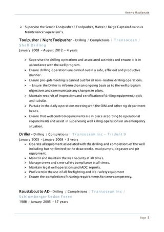 Kenny MacKenzie
Page 3
 Supervise the Senior Toolpusher / Toolpusher, Master / Barge Captain & various
Maintenance Supervisor’s.
Toolpusher / Night Toolpusher – Drilling / Completions | T r a nsocean /
S h e lf D r illing
January 2008 – August 2012 – 4 years
 Supervise the drilling operations and associated activities and ensure it is in
accordance with the well program.
 Ensure drilling operations are carried out in a safe, efficient and productive
manner.
 Ensure pre-job meeting is carried out for all non-routine drilling operations.
 - Ensure the Driller is informed on an ongoing basis as to the well program
objectives and communicate any changes in plans.
 Maintain records of inspections and certification of drilling equipment, tools
and tubular.
 Partake in the daily operations meeting with the OIM and other rig department
heads.
 Ensure that well control requirements are in place according to operational
requirements and assist in supervising well killing operations in an emergency
situation.
Driller – Drilling / Completions | T r a nsocean I nc – T r ident 9
January 2005 – January 2008 – 3 years
 Operate all equipment associated with the drilling and completions of the well
including but not limited to the draw works, mud pumps, degasser and pit
equipment.
 Monitor and maintain the well security at all times.
 Manage crews and crew safety compliance at all times.
 Maintain legal well operations and IADC reports.
 Proficient in the use of all firefighting and life-safetyequipment
 Ensure the completion of training requirements for crew competency.
Roustabout to AD – Drilling / Completions | T r ansocean I n c /
S c hlumber ger S e dco F or ex
1988 – January 2005 – 17 years
 