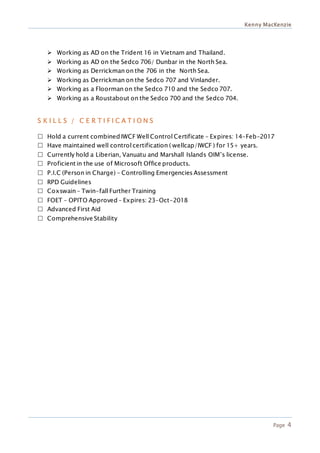 Kenny MacKenzie
Page 4
 Working as AD on the Trident 16 in Vietnam and Thailand.
 Working as AD on the Sedco 706/ Dunbar in the North Sea.
 Working as Derrickman on the 706 in the North Sea.
 Working as Derrickman on the Sedco 707 and Vinlander.
 Working as a Floorman on the Sedco 710 and the Sedco 707.
 Working as a Roustabout on the Sedco 700 and the Sedco 704.
S K I L L S / C E R T I F I C A T I O N S
 Hold a current combined IWCF Well Control Certificate – Expires: 14-Feb-2017
 Have maintained well control certification ( wellcap/IWCF ) for 15+ years.
 Currently hold a Liberian, Vanuatu and Marshall Islands OIM’s license.
 Proficient in the use of Microsoft Office products.
 P.I.C (Person in Charge) – Controlling Emergencies Assessment
 RPD Guidelines
 Coxswain – Twin-fall Further Training
 FOET – OPITO Approved – Expires: 23-Oct-2018
 Advanced First Aid
 Comprehensive Stability
 